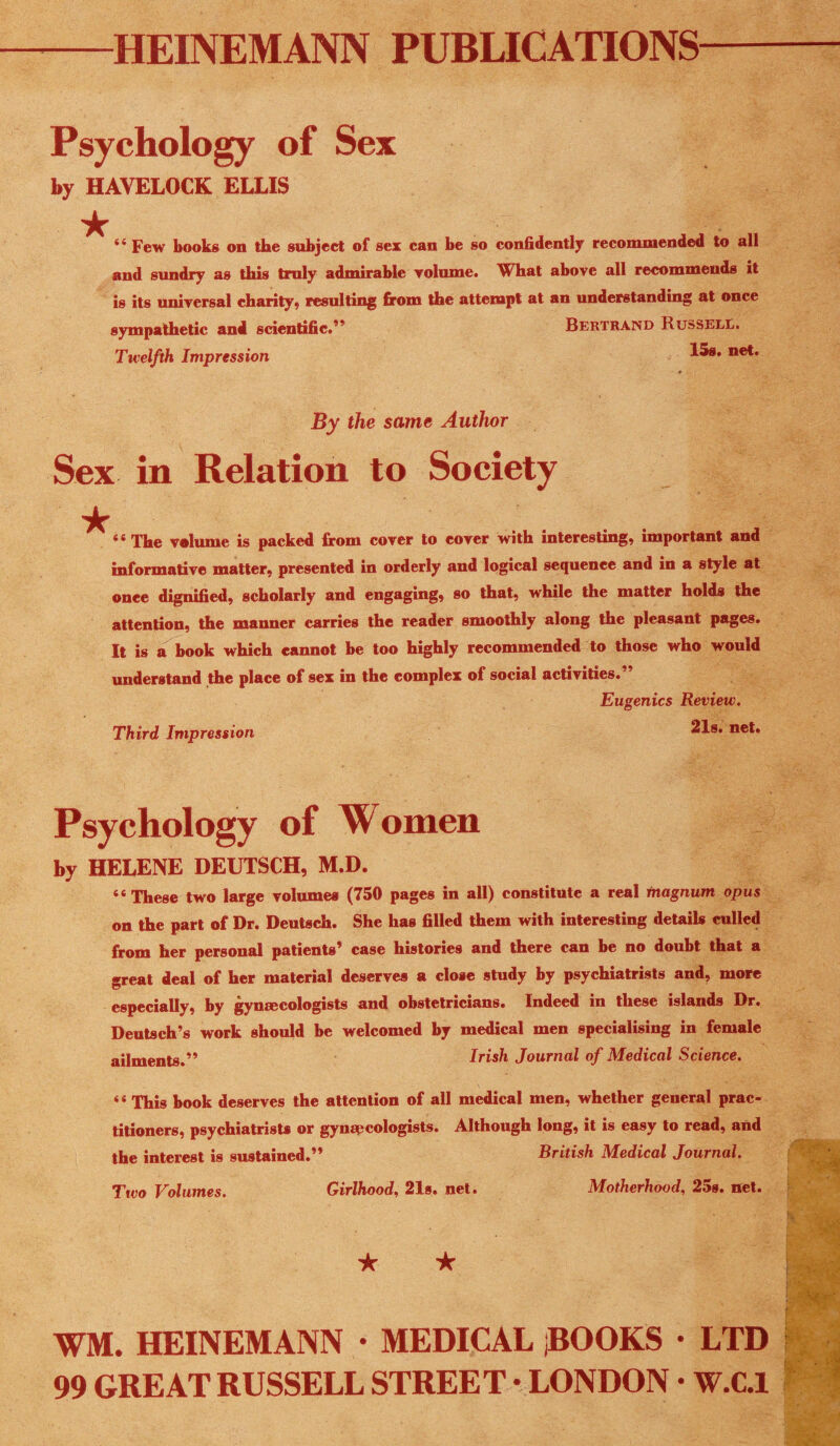 HEINEMANN PUBLICATIONS Psychology of Sex by HAVELOCK ELLIS ★ ** Few books on the subject of sex can be so confidently recommended to all and sundry as this truly admirable volume. What above all recommends it is its universal charity, resulting from the attempt at an understandmg at once sympathetic and scientific.’* Bertrand Russele. Twelfth Impression By the same Author Sex in Relation to Society “ The volume is packed from cover to cover with interesting, important and informative matter, presented in orderly and logical sequence and in a style at once dignified, scholarly and engaging, so that, while the matter holds the attention, the manner carries the reader smoothly along the pleasant pages. It is a book which cannot be too highly recommended to those who would understand the place of sex in the complex of social activities.” Third Impression Eugenics Review. 218. net* Psychology of Women by HELENE DEUTSCH, M.D. “These two large volumes (750 pages in all) constitute a real magnum opus on the part of Dr. Deutsch. She has filled them with interesting details culled from her personal patients’ case histories and there can be no doubt that a great deal of her material deserves a close study by psychiatrists and, more especially, by gynaecologists and obstetricians. Indeed in these islands Dr. Deutsch’s work should be welcomed by medical men specialising in female ailments.” Irish Journal of Medical Science. “ This book deserves the attention of all medical men, whether general prac¬ titioners, psychiatrists or gynapcologists. Although long, it is easy to read, and the interest is sustained.” British Medical Journal. Two Volumes. Girlhood, 2Is. net. Motherhood, 25s. net. WM. HEINEMANN • MEDICAL iBOOKS • LTD 99 GREAT RUSSELL STREET • LONDON • W.C.1
