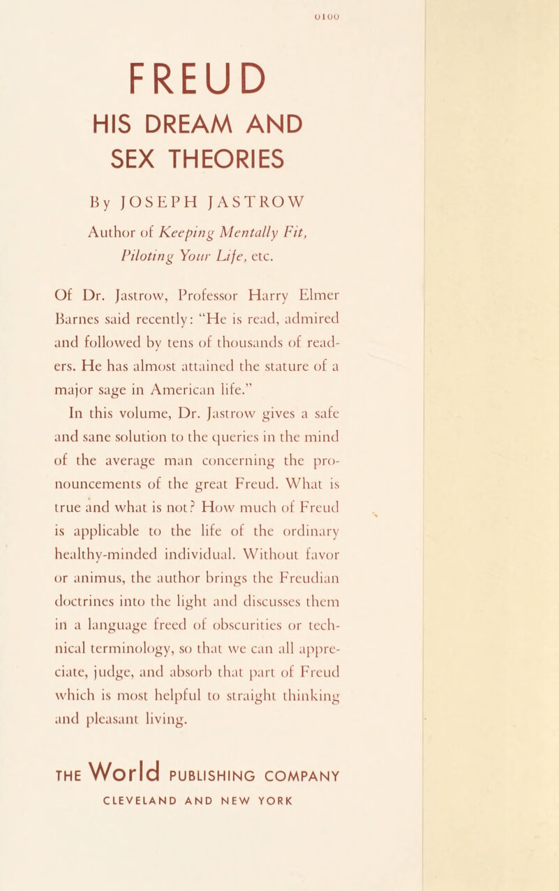 01 uu FREUD HIS DREAM AND SEX THEORIES By JOSEPH JASTROW Author of Keeping Mentally Fit, Piloting Your Life, etc. Of Dr. Jastrow, Professor Harry Elmer Barnes said recently: “He is read, admired and followed by tens of thousands of read¬ ers. He has almost attained the stature of a major sage in American life. In this volume, Dr. Jastrow gives a safe and sane solution to the queries in the mind of the average man concerning the pro¬ nouncements of the great Freud. What is true and what is not? How much of Freud is applicable to the life of the ordinary healthy-minded individual. Without favor or animus, the author brings the Freudian doctrines into the light and discusses them in a language freed of obscurities or tech¬ nical terminology, so that we can all appre¬ ciate, judge, and absorb that part of Freud which is most helpful to straight thinking and pleasant living. THE World PUBLISHING COMPANY CLEVELAND AND NEW YORK