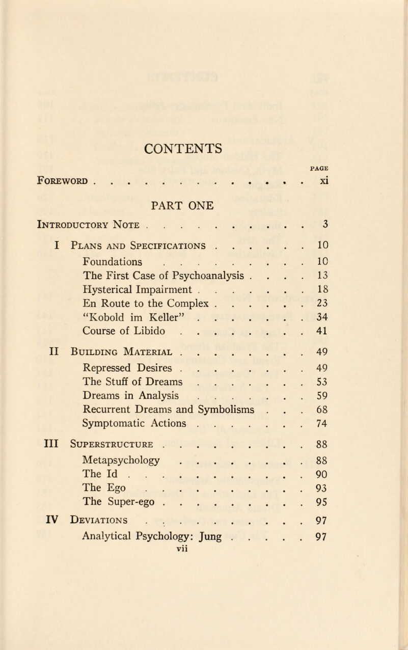 Foreword PAGE xi PART ONE Introductory Note.3 I Plans and Specifications.10 Foundations.10 The First Case of Psychoanalysis . . . . 13 Hysterical Impairment.18 En Route to the Complex.23 “Kobold im Keller”.34 Course of Libido.41 II Building Material.49 Repressed Desires.49 The Stuff of Dreams.53 Dreams in Analysis.59 Recurrent Dreams and Symbolisms ... 68 Symptomatic Actions.74 III Superstructure.88 Metapsychology.88 The Id.90 The Ego.93 The Super-ego.95 IV Deviations.97 Analytical Psychology: Jung.97 VI]