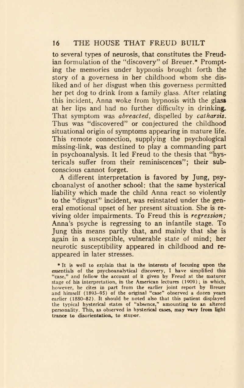 to several types of neurosis, that constitutes the Freud¬ ian formulation of the discovery” of Breuer.* Prompt¬ ing the memories under hypnosis brought forth the story of a governess in her childhood whom she dis¬ liked and of her disgust when this governess permitted her pet dog to drink from a family glass. After relating this incident, Anna woke from hypnosis with the glass at her lips and had no further difficulty in drinking. That symptom was abreacted, dispelled by catharsis. Thus was discovered” or conjectured the childhood situational origin of symptoms appearing in mature life. This remote connection, supplying the psychological missing-link, was destined to play a commanding part in psychoanalysis. It led Freud to the thesis that hys- tericals suffer from their reminiscences”; their sub¬ conscious cannot forget. A different interpretation is favored by Jung, psy¬ choanalyst of another school: that the same hysterical liability which made the child Anna react so violently to the “disgust” incident, was reinstated under the gen¬ eral emotional upset of her present situation. She is re¬ viving older impairments. To Freud this is regression; Anna’s psyche is regressing to an infantile stage. To Jung this means partly that, and mainly that she is again in a susceptible, vulnerable state of mind; her neurotic susceptibility appeared in childhood and re¬ appeared in later stresses. * It is well to explain that in the interests of focusing: upon the essentials of the psychoanalytical discovery, I have simplified this “case,” and follow the account of it given by Freud at the maturer stage of his interpretation, in the American lectures (1909); in which, however, he cites in part from the earlier joint report by Breuer and himself (1893-95) of the original “case” observed a dozen years earlier (1880-82). It should be noted also that this patient displayed the typical hysterical states of “absence, amounting to an altered personality. This, as observed in hysterical cases, may vary from light trance bo disorientation, to stupor.