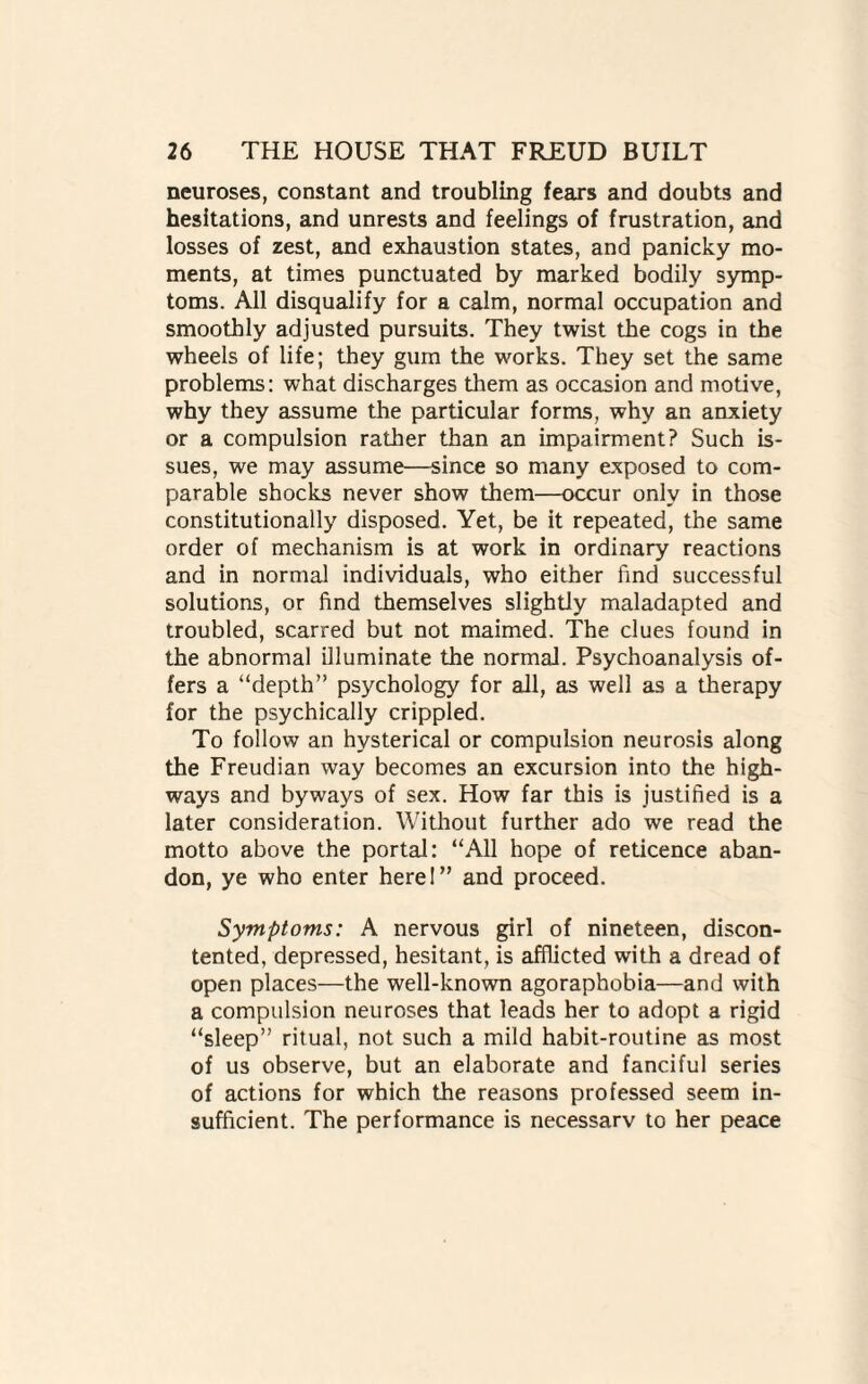 neuroses, constant and troubling fears and doubts and hesitations, and unrests and feelings of frustration, and losses of zest, and exhaustion states, and panicky mo¬ ments, at times punctuated by marked bodily symp¬ toms. All disqualify for a calm, normal occupation and smoothly adjusted pursuits. They twist the cogs in the wheels of life; they gum the works. They set the same problems: what discharges them as occasion and motive, why they assume the particular forms, why an anxiety or a compulsion rather than an impairment? Such is¬ sues, we may assume—since so many exposed to com¬ parable shocks never show them—occur only in those constitutionally disposed. Yet, be it repeated, the same order of mechanism is at work in ordinary reactions and in normal individuals, who either find successful solutions, or find themselves slightly maladapted and troubled, scarred but not maimed. The clues found in the abnormal illuminate the normal. Psychoanalysis of¬ fers a “depth” psychology for all, as well as a therapy for the psychically crippled. To follow an hysterical or compulsion neurosis along the Freudian way becomes an excursion into the high¬ ways and byways of sex. How far this is justified is a later consideration. Without further ado we read the motto above the portal: “All hope of reticence aban¬ don, ye who enter here I” and proceed. Symptoms: A nervous girl of nineteen, discon¬ tented, depressed, hesitant, is afflicted with a dread of open places—the well-known agoraphobia—and with a compulsion neuroses that leads her to adopt a rigid “sleep” ritual, not such a mild habit-routine as most of us observe, but an elaborate and fanciful series of actions for which the reasons professed seem in¬ sufficient. The performance is necessarv to her peace