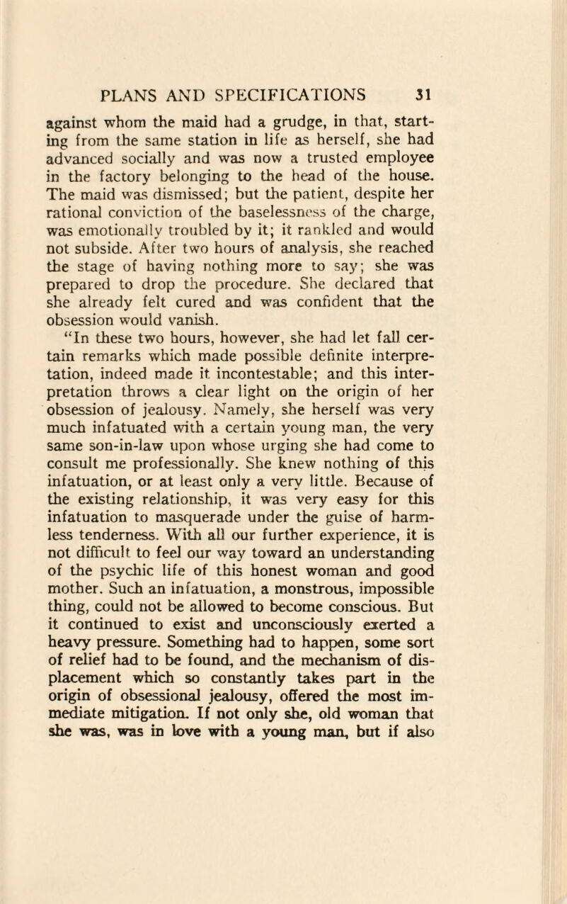 against whom the maid had a grudge, in that, start¬ ing from the same station in life as herself, she had advanced socially and was now a trusted employee in the factory belonging to the head of the house. The maid was dismissed; but the patient, despite her rational conviction of the baselessness of the charge, was emotionally troubled by it; it rankled and would not subside. After two hours of analysis, she reached the stage of having nothing more to say; she was prepared to drop the procedure. She declared that she already felt cured and was confident that the obsession would vanish. “In these two hours, however, she had let fall cer¬ tain remarks which made possible definite interpre¬ tation, indeed made it. incontestable; and this inter¬ pretation throws a clear light on the origin of her obsession of jealousy. Namely, she herself was very much infatuated with a certain young man, the very same son-in-law upon whose urging she had come to consult me professionally. She knew nothing of this infatuation, or at least only a very little. Because of the existing relationship, it was very easy for this infatuation to masquerade under the guise of harm¬ less tenderness. With all our further experience, it is not difficult to feel our way toward an understanding of the psychic life of this honest woman and good mother. Such an infatuation, a monstrous, impossible thing, could not be allowed to become conscious. But it continued to exist and unconsciously exerted a heavy pressure. Something had to happen, some sort of relief had to be found, and the mechanism of dis¬ placement which so constantly takes part in the origin of obsessional jealousy, offered the most im¬ mediate mitigation. If not only she, old woman that she was, was in love with a young man, but if also