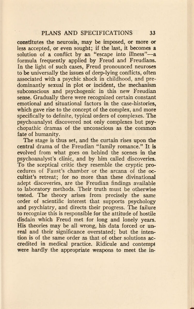 constitutes the neurosis, may be imposed, or more or less accepted, or even sought; if the last, it becomes a solution of a conflict by an “escape into illness”—a formula frequently applied by Freud and Freudians. In the light of such cases, Freud pronounced neuroses to be universally the issues of deep-lying conflicts, often associated with a psychic shock in childhood, and pre¬ dominantly sexual in plot or incident, the mechanism subconscious and psychogenic in this new Freudian sense. Gradually there were recognized certain constant emotional and situational factors in the case-histories, which gave rise to the concept of the complex, and more specifically to definite, typical orders of complexes. The psychoanalyst discovered not only complexes but psy¬ chopathic dramas of the unconscious as the common fate of humanity. The stage is thus set, and the curtain rises upon the central drama of the Freudian “family romance.” It is evolved from what goes on behind the scenes in the psychoanalyst’s clinic, and by him called discoveries. To the sceptical critic they resemble the cryptic pro¬ cedures of Faust’s chamber or the arcana of the oc¬ cultist’s retreat; for no more than these divinational adept discoveries, are the Freudian findings available to laboratory methods. Their truth must be otherwise tested. The theory arises from precisely the same order of scientific interest that supports psychology and psychiatry, and directs their progress. The failure to recognize this is responsible for the attitude of hostile disdain which Freud met for long and lonely years. His theories may be all wrong, his data forced or un¬ real and their significance overstated; but the inten¬ tion is of the same order as that of other solutions ac¬ credited in medical practice. Ridicule and contempt were hardly the appropriate weapons to meet the in-