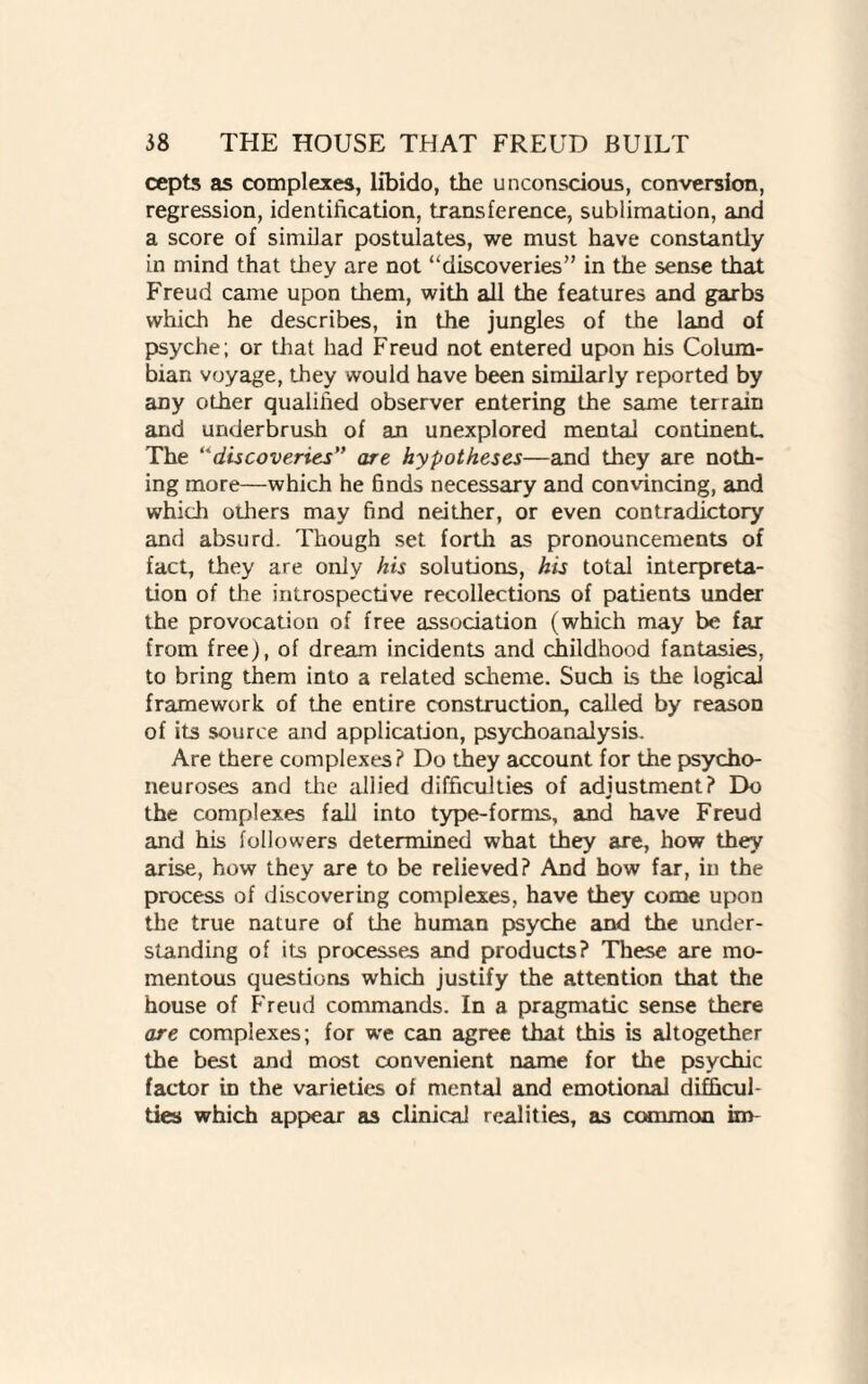 cepts as complexes, libido, the unconscious, conversion, regression, identification, transference, sublimation, and a score of similar postulates, we must have constantly in mind that they are not ‘'discoveries” in the sense that Freud came upon them, with all the features and garbs which he describes, in the jungles of the land of psyche; or that had Freud not entered upon his Colum¬ bian voyage, they would have been similarly reported by any other qualified observer entering the same terrain and underbrush of an unexplored mental continenL The “discoveries” are hypotheses—and they are noth¬ ing more—which he finds necessary and convincing, and which otliers may find neither, or even contradictory and absurd. Though set forth as pronouncements of fact, they are only his solutions, his total interpreta¬ tion of the introspective recollections of patients under the provocation of free association (which may be far from free), of dream incidents and childhood fantasies, to bring them into a related scheme. Such is the logical framework of the entire construction, called by reason of its source and application, psychoanalysis. Are there complexes? Do they account for the psycho¬ neuroses and the allied difficulties of adjustment? Do the complexes fall into type-forms, and have Freud and his followers determined what they are, how they arise, how they are to be relieved? And how far, in the process of discovering complexes, have they come upon the true nature of the human psyche and the under¬ standing of its processes and products? These are mo¬ mentous questions which justify the attention that the house of Freud commands. In a pragmatic sense there are complexes; for we can agree that this is altogether the best and most convenient name for the psychic factor in the varieties of mental and emotional difficul¬ ties which appear as clinical realities, as common im
