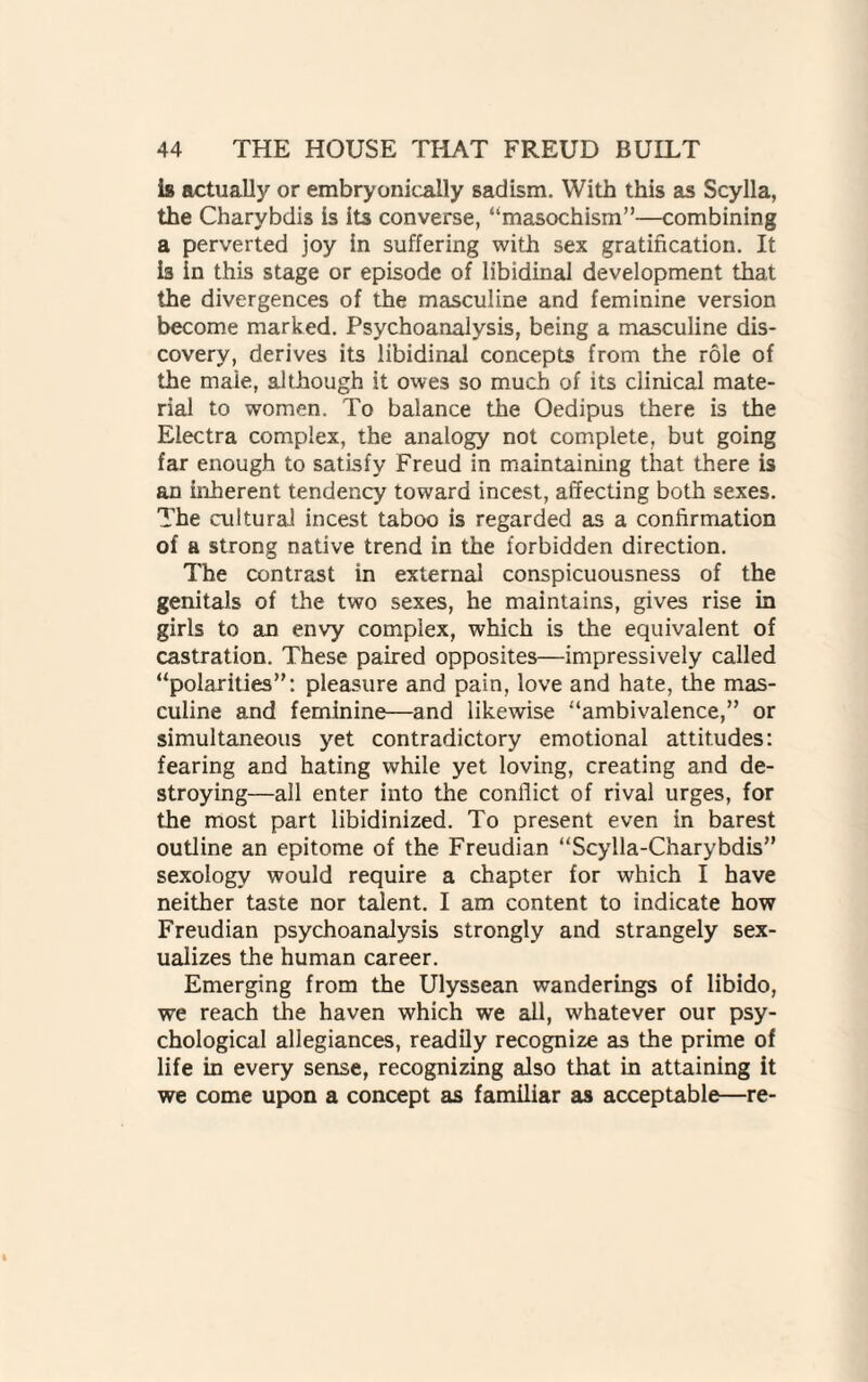 is actually or erabryonically sadism. With this as Scylla, the Charybdis is its converse, “masochism”—combining a perverted joy in suffering with sex gratification. It is in this stage or episode of libidinal development that the divergences of the masculine and feminine version become marked. Psychoanalysis, being a masculine dis¬ covery, derives its libidinal concepts from the role of the male, although it owes so much of its clinical mate¬ rial to women. To balance the Oedipus there is the Electra complex, the analogy not complete, but going far enough to satisfy Freud in maintaining that there is an inherent tendency toward incest, affecting both sexes. The cultural incest taboo is regarded as a confirmation of a strong native trend in the forbidden direction. The contrast in external conspicuousness of the genitals of the two sexes, he maintains, gives rise in girls to an envy complex, which is the equivalent of castration. These paired opposites—impressively called “polarities”: pleasure and pain, love and hate, the mas¬ culine and feminine—and likewise “ambivalence,” or simultaneous yet contradictory emotional attitudes: fearing and hating while yet loving, creating and de¬ stroying—all enter into the conflict of rival urges, for the most part libidinized. To present even in barest outline an epitome of the Freudian “Scylla-Charybdis” sexology would require a chapter for which I have neither taste nor talent. I am content to indicate how Freudian psychoanalysis strongly and strangely sex- ualizes the human career. Emerging from the Ulyssean wanderings of libido, we reach the haven which we all, whatever our psy¬ chological allegiances, readily recognize as the prime of life in every sense, recognizing also that in attaining it we come upon a concept as familiar as acceptable—re-