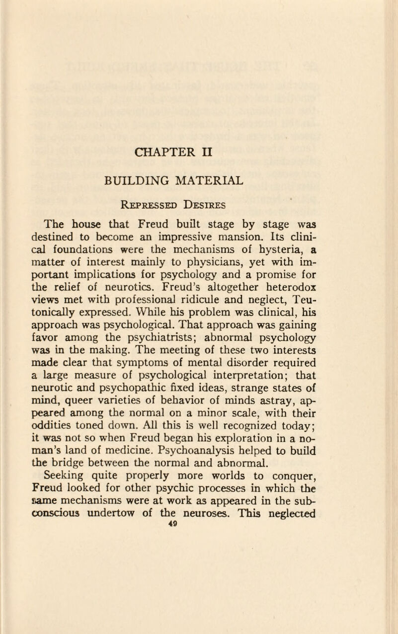 CHAPTER II BUILDING MATERIAL Repressed Desires The house that Freud built stage by stage was destined to become an impressive mansion. Its clini¬ cal foundations were the mechanisms of hysteria, a matter of interest mainly to physicians, yet with im¬ portant implications for psychology and a promise for the relief of neurotics. Freud’s altogether heterodox views met with professional ridicule and neglect, Teu- tonically expressed. While his problem was clinical, his approach was psychological. That approach was gaining favor among the psychiatrists; abnormal psychology was in the making. The meeting of these two interests made clear that symptoms of mental disorder required a large measure of psychological interpretation; that neurotic and psychopathic fixed ideas, strange states of mind, queer varieties of behavior of minds astray, ap¬ peared among the normal on a minor scale, with their oddities toned down. All this is well recognized today; it was not so when Freud began his exploration in a no¬ man’s land of medicine. Psychoanalysis helped to build the bridge between the normal and abnormal. Seeking quite properly more worlds to conquer, Freud looked for other psychic processes in which the same mechanisms were at work as appeared in the sub¬ conscious undertow of the neuroses. This neglected