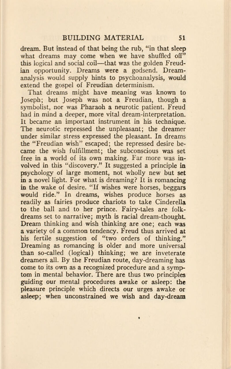 dream. But instead of that being the rub, “in that sleep what dreams may come when we have shuffled off’ this logical and social coil—that was the golden Freud¬ ian opportunity. Dreams were a godsend. Dream- analysis would supply hints to psychoanalysis, would extend the gospel of Freudian determinism. That dreams might have meaning was known to Joseph; but Joseph was not a Freudian, though a symbolist, nor was Pharaoh a neurotic patient. Freud had in mind a deeper, more vital dream-interpretation. It became an important instrument in his technique. The neurotic repressed the unpleasant; the dreamer under similar stress expressed the pleasant. In dreams the “Freudian wish” escaped; the repressed desire be¬ came the wish fulfillment; the subconscious was set free in a world of its own making. Far more was in¬ volved in this “discovery.” It suggested a principle in psychology of large moment, not wholly new but set in a novel light. For what is dreaming? It is romancing in the wake of desire. “If wishes were horses, beggars would ride.” In dreams, wishes produce horses as readily as fairies produce chariots to take Cinderella to the ball and to her prince. Fairy-tales are folk- dreams set to narrative; myth is racial dream-thought Dream thinking and wish thinking are one; each was a variety of a common tendency. Freud thus arrived at his fertile suggestion of “two orders of thinking.” Dreaming as romancing is older and more universal than so-called (logical) thinking; we are inveterate dreamers all. By the Freudian route, day-dreaming has come to its own as a recognized procedure and a symp¬ tom in mental behavior. There are thus two principles guiding our mental procedures awake or asleep: the pleasure principle which directs our urges awake or asleep; when unconstrained we wish and day-dream