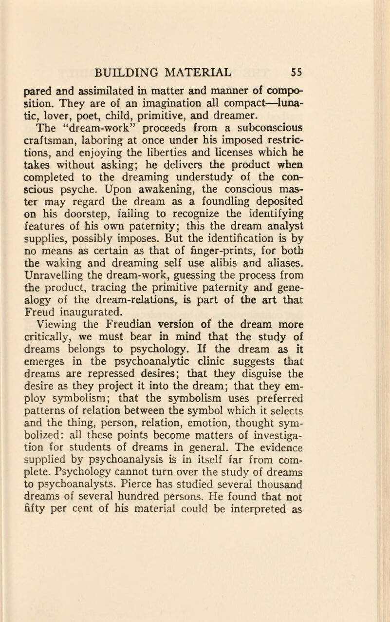 pared and assimilated in matter and manner of compo¬ sition. They are of an imagination all compact—luna¬ tic, lover, poet, child, primitive, and dreamer. The “dream-work” proceeds from a subconscious craftsman, laboring at once under his imposed restric¬ tions, and enjoying the liberties and licenses which he takes without asking; he delivers the product when completed to the dreaming understudy of the con¬ scious psyche. Upon awakening, the conscious mas¬ ter may regard the dream as a foundling deposited on his doorstep, failing to recognize the identifying features of his own paternity; this the dream analyst supplies, possibly imposes. But the identification is by no means as certain as that of finger-prints, for both the waking and dreaming self use alibis and aliases. Unravelling the dream-work, guessing the process from the product, tracing the primitive paternity and gene¬ alogy of the dream-relations, is part of the art that Freud inaugurated. Viewing the Freudian version of the dream more critically, we must bear in mind that the study of dreams belongs to psychology. If the dream as it emerges in the psychoanalytic clinic suggests that dreams are repressed desires; that they disguise the desire as they project it into the dream; that they em¬ ploy symbolism; that the symbolism uses preferred patterns of relation between the symbol which it selects and the thing, person, relation, emotion, thought sym¬ bolized: all these points become matters of investiga¬ tion for students of dreams in general. The evidence supplied by psychoanalysis is in itself far from com¬ plete. Psychology cannot turn over the study of dreams to psychoanalysts. Pierce has studied several thousand dreams of several hundred persons. He found that not fifty per cent of his material could be interpreted as