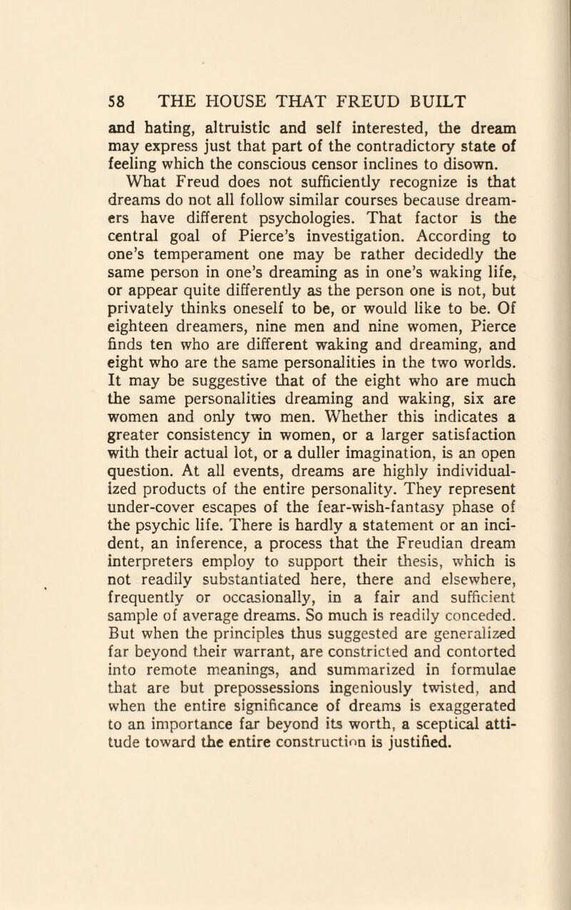 and hating, altruistic and self interested, the dream may express just that part of the contradictory state of feeling which the conscious censor inclines to disown. What Freud does not sufficiently recognize is that dreams do not all follow similar courses because dream¬ ers have different psychologies. That factor is the central goal of Pierce’s investigation. According to one’s temperament one may be rather decidedly the same person in one’s dreaming as in one’s waking life, or appear quite differently as the person one is not, but privately thinks oneself to be, or would like to be. Of eighteen dreamers, nine men and nine women, Pierce finds ten who are different waking and dreaming, and eight who are the same personalities in the two worlds. It may be suggestive that of the eight who are much the same personalities dreaming and waking, six are women and only two men. Whether this indicates a greater consistency in women, or a larger satisfaction with their actual lot, or a duller imagination, is an open question. At all events, dreams are highly individual¬ ized products of the entire personality. They represent under-cover escapes of the fear-wish-fantasy phase of the psychic life. There is hardly a statement or an inci¬ dent, an inference, a process that the Freudian dream interpreters employ to support their thesis, which is not readily substantiated here, there and elsewhere, frequently or occasionally, in a fair and sufficient sample of average dreams. So much is readily conceded. But when the principles thus suggested are generalized far beyond their warrant, are constricted and contorted into remote meanings, and summarized in formulae that are but prepossessions ingeniously twisted, and when the entire significance of dreams is exaggerated to an importance far beyond its worth, a sceptical atti¬ tude toward the entire construction is justified.