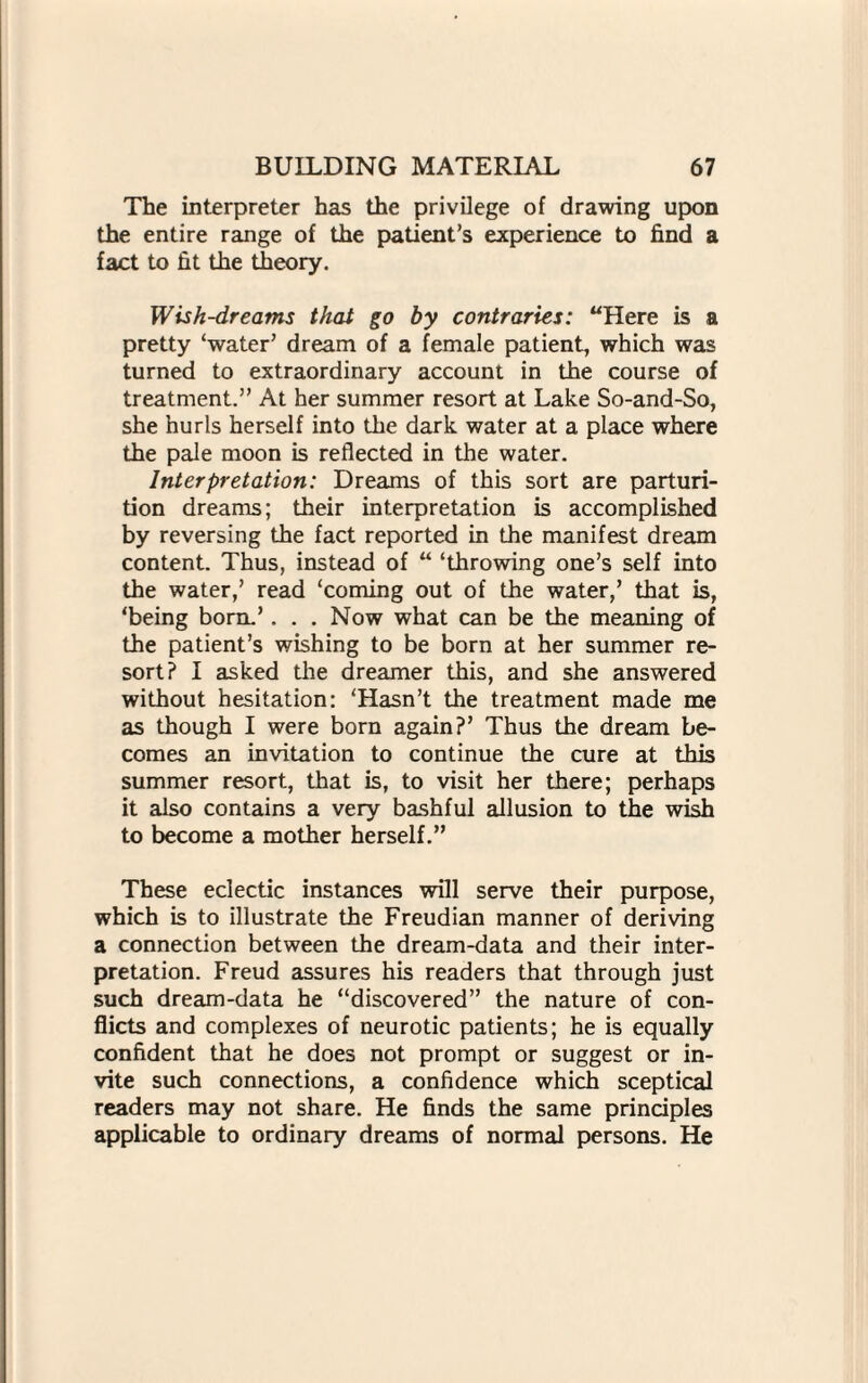 The interpreter has the privilege of drawing upon the entire range of the patient’s experience to find a fact to fit the theory. Wish-dreams that go by contraries: “Here is a pretty ‘water’ dream of a female patient, which was turned to extraordinary account in the course of treatment.” At her summer resort at Lake So-and-So, she hurls herself into the dark water at a place where the pale moon is reflected in the water. Interpretation: Dreams of this sort are parturi¬ tion dreams; their interpretation is accomplished by reversing the fact reported in the manifest dream content. Thus, instead of “ ‘throwing one’s self into the water,’ read ‘coming out of the water,’ that is, ‘being born.’. . . Now what can be the meaning of the patient’s wishing to be born at her summer re¬ sort? I asked the dreamer this, and she answered without hesitation: ‘Hasn’t the treatment made me as though I were born again?’ Thus the dream be¬ comes an invitation to continue the cure at this summer resort, that is, to visit her there; perhaps it also contains a very bashful allusion to the wish to become a mother herself.” These eclectic instances will serve their purpose, which is to illustrate the Freudian manner of deriving a connection between the dream-data and their inter¬ pretation. Freud assures his readers that through just such dream-data he “discovered” the nature of con¬ flicts and complexes of neurotic patients; he is equally confident that he does not prompt or suggest or in¬ vite such connections, a confidence which sceptical readers may not share. He finds the same principles applicable to ordinary dreams of normal persons. He