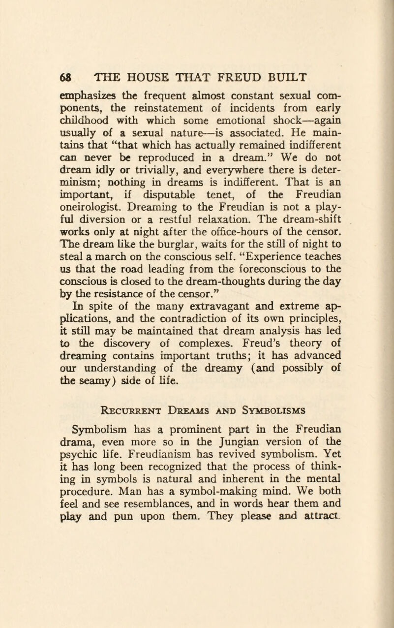 emphasizes the frequent almost constant sexual com¬ ponents, the reinstatement of incidents from early childhood with which some emotional shock—again usually of a sexual nature—is associated. He main¬ tains that “that which has actually remained indifferent can never be reproduced in a dream.” We do not dream idly or trivially, and everywhere there is deter¬ minism; nothing in dreams is indifferent That is an important, if disputable tenet, of the Freudian oneirologist Dreaming to the Freudian is not a play¬ ful diversion or a restful relaxation. The dream-shift works only at night after the office-hours of the censor. The dream like the burglar, waits for the still of night to steal a march on the conscious self. “Experience teaches us that the road leading from the foreconscious to the conscious is closed to the dream-thoughts during the day by the resistance of the censor.” In spite of the many extravagant and extreme ap¬ plications, and the contradiction of its own principles, it still may be maintained that dream analysis has led to the discovery of complexes. Freud’s theory of dreaming contains important truths; it has advanced our understanding of the dreamy (and possibly of the seamy) side of life. Recurrent Dreams and Symbolisms Symbolism has a prominent part in the Freudian drama, even more so in the Jungian version of the psychic life. Freudianism has revived symbolism. Yet it has long been recognized that the process of think¬ ing in symbols is natural and inherent in the mental procedure. Man has a symbol-making mind. We both feel and see resemblances, and in words hear them and play and pun upon them. They please and attracL