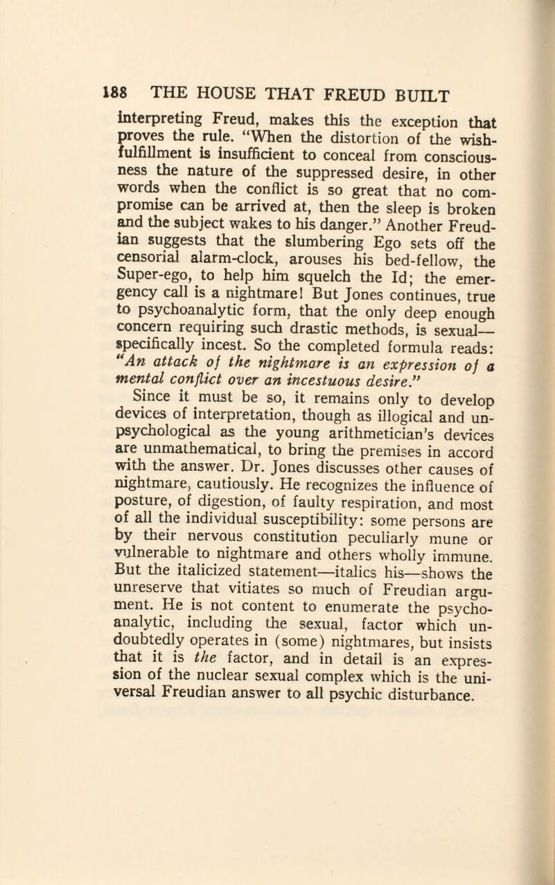 interpreting Freud, makes this the exception that proves the rule. “When the distortion of the wish- fulfillment is insufficient to conceal from conscious¬ ness the nature of the suppressed desire, in other words when the conflict is so great that no com¬ promise can be arrived at, then the sleep is broken and the subject wakes to his danger.” Another Freud¬ ian suggests that the slumbering Ego sets off the censorial alarm-clock, arouses his bed-fellow, the Super-ego, to help him squelch the Id; the emer¬ gency call is a nightmare! But Jones continues, true to psychoanalytic form, that the only deep enough concern requiring such drastic methods, is sexual— specifically incest. So the completed formula reads: “An attack of the nightmare is an expression of a mental conflict over an incestuous desire.” Since it must be so, it remains only to develop devices of interpretation, though as illogical and un- psycliological as the young arithmetician’s devices are unmathematical, to bring the premises in accord with the answer. Dr. Jones discusses other causes of nightmare, cautiously. He recognizes the influence of posture, of digestion, of faulty respiration, and most of all the individual susceptibility: some persons are by their nervous constitution peculiarly mune or vulnerable to nightmare and others wholly immune. But the italicized statement—italics his—shows the unreserve that vitiates so much of Freudian argu¬ ment. He is not content to enumerate the psycho¬ analytic, including the sexual, factor which un¬ doubtedly operates in (some) nightmares, but insists that it is the factor, and in detail is an expres¬ sion of the nuclear sexual complex which is the uni¬ versal Freudian answer to all psychic disturbance.