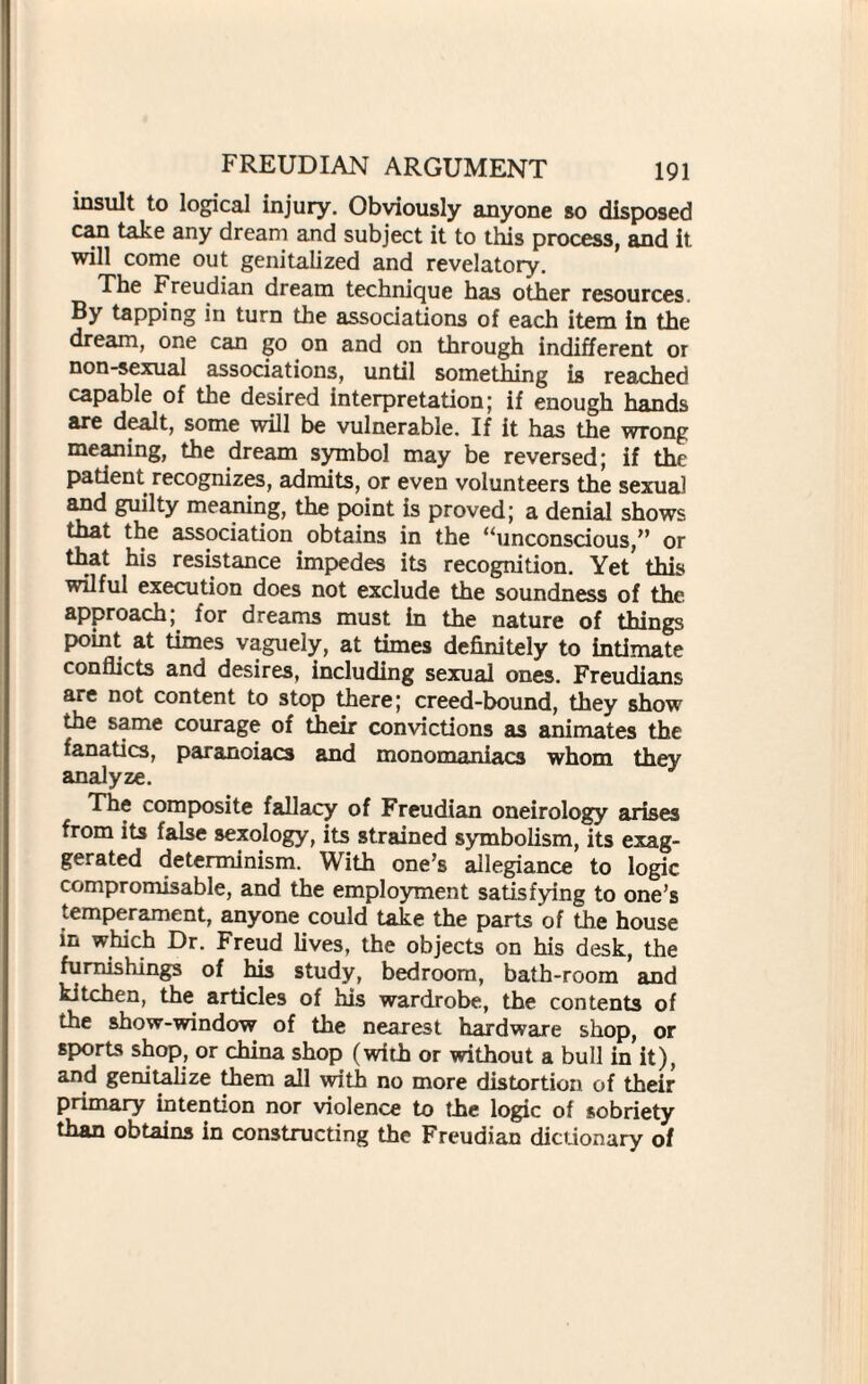 insult to logical injury. Obviously anyone so disposed can take any dream and subject it to this process, and it will come out genitalized and revelatory. The Freudian dream technique has other resources. By tapping in turn the associations of each item in the dream, one can go on and on through indifferent or non-sexual associations, until something is reached capable of the desired interpretation; if enough hands are dealt, some will be vulnerable. If it has the wrong meaning, the dream symbol may be reversed; if the patient recognizes, admits, or even volunteers the sexual and guilty meaning, the point is proved; a denial shows that the association obtains in the “unconscious,” or that his resistance impedes its recognition. Yet this wilful execution does not exclude the soundness of the approach; for dreams must in the nature of things point at times vaguely, at times definitely to intimate conflicts and desires, including sexual ones. Freudians are not content to stop there; creed-bound, they show the same courage of their convictions as animates the fanatics, paranoiacs and monomaniacs whom they analyze. The composite fallacy of Freudian oneirology arises from its false sexology, its strained symbolism, its exag¬ gerated determinism. With one’s allegiance to logic compromisable, and the employment satisfying to one’s temperament, anyone could take the parts of the house in which Dr. Freud lives, the objects on his desk, the furnishings of his study, bedroom, bath-room and kitchen, the articles of his wardrobe, the contents of the show-window of the nearest hardware shop, or sports shop, or china shop (with or without a bull in it), and genitalize them all with no more distortion of their primary intention nor violence to the logic of sobriety than obtains in constructing the Freudian dictionary of