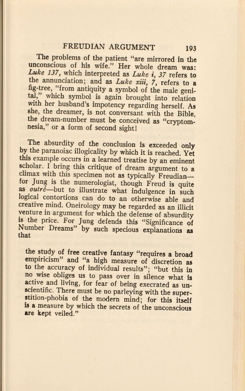 The problems of the patient “are mirrored in the unconscious of his wife.” Her whole dream was: Luke 137, which interpreted as Luke i, 37 refers to the annunciation; and as Luke xiii, 7, refers to a fig-tree, from antiquity a symbol of the male geni¬ tal,” which symbol is again brought into relation with her husband’s impotency regarding herself. As she, the dreamer, is not conversant with the Bible, the. dream-number must be conceived as “cryptom- nesia,” or a form of second sight! The absurdity of the conclusion is exceeded only by the paranoiac illogicality by which it is reached. Yet this example occurs in a learned treatise by an eminent scholar. I bring this critique of dream argument to a climax with this specimen not as typically Freudian— for Jung is the numerologist, though Freud is quite as outr6 but to illustrate what indulgence in such logical contortions can do to an otherwise able and creative mind. Oneirology may be regarded as an illicit venture in argument for which the defense of absurdity is the price. For Jung defends this “Significance of Number Dreams” by such specious explanation* as that the study of free creative fantasy “requires a broad empiricism and “a high measure of discretion as to the accuracy of individual results”; “but this in no wise obliges us to pass over in silence what is active and living, for fear of being execrated as un¬ scientific. There must be no parleying with the super¬ stition-phobia of the modern mind; for this itself is a measure by which the secrets of the unconscious are kept veiled.”