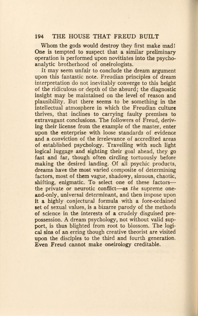 Whom the gods would destroy they first make mad! One is tempted to suspect that a similar preliminary operation is performed upon novitiates into the psycho¬ analytic brotherhood of oneirologists. It may seem unfair to conclude the dream argument upon this fantastic note. Freudian principles of dream interpretation do not inevitably converge to this height of the ridiculous or depth of the absurd; the diagnostic insight may be maintained on the level of reason and plausibility. But there seems to be something in the intellectual atmosphere in which the Freudian culture thrives, that inclines to carrying faulty premises to extravagant conclusions. The followers of Freud, deriv¬ ing their license from the example of the master, enter upon the enterprise with loose standards of evidence and a conviction of the irrelevance of accredited areas of established psychology. Travelling with such light logical luggage and sighting their goal ahead, they go fast and fax, though often circling tortuously before making the desired landing. Of all psychic products, dreams have the most varied composite of determining factors, most of them vague, shadowy, sinuous, chaotic, shifting, enigmatic. To select one of these factors— the private or neurotic conflict—as the supreme one- and-only, universal determinant, and then impose upon it a highly conjectural formula with a fore-ordained set of sexual values, is a bizarre parody of the methods of science in the interests of a crudely disguised pre¬ possession. A dream psychology, not without valid sup¬ port, is thus blighted from root to blossom. The logi¬ cal sins of an erring though creative theorist are visited upon the disciples to the third and fourth generation. Even Freud cannot make oneirology creditable.