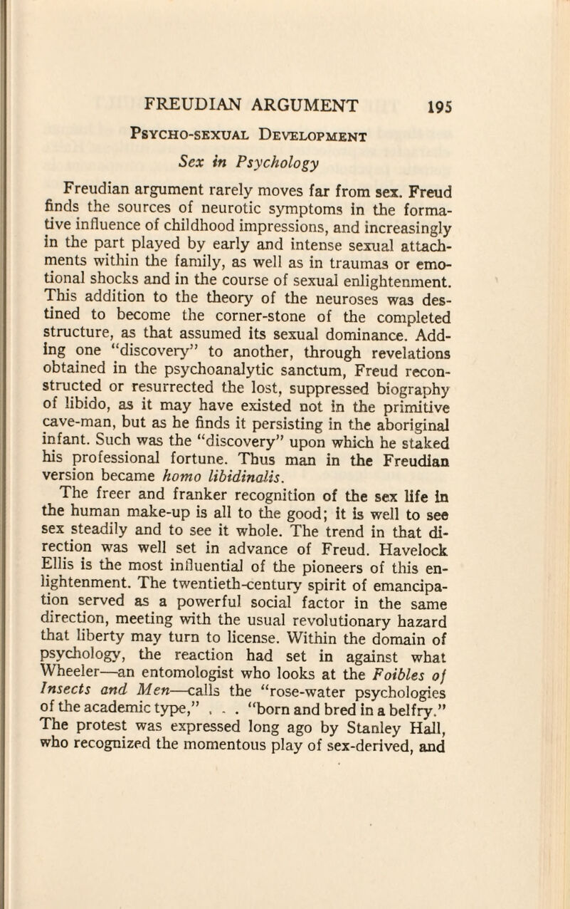 Psycho-sexual Development Sex in Psychology Freudian argument rarely moves far from sex. Freud finds the sources of neurotic symptoms in the forma¬ tive influence of childhood impressions, and increasingly in the part played by early and intense sexual attach¬ ments within the family, as well as in traumas or emo¬ tional shocks and in the course of sexual enlightenment. This addition to the theory of the neuroses was des¬ tined to become the corner-stone of the completed structure, as that assumed its sexual dominance. Add¬ ing one ‘‘discovery” to another, through revelations obtained in the psychoanalytic sanctum, Freud recon¬ structed or resurrected the lost, suppressed biography of libido, as it may have existed not in the primitive cave-man, but as he finds it persisting in the aboriginal infant. Such was the “discovery” upon which he staked his professional fortune. Thus man in the Freudian version became homo libidinatis. The freer and franker recognition of the sex life in the human make-up is all to the good; it is well to see sex steadily and to see it whole. The trend in that di¬ rection was well set in advance of Freud. Havelock Ellis is the most influential of the pioneers of this en¬ lightenment. The twentieth-century spirit of emancipa¬ tion served as a powerful social factor in the same direction, meeting with the usual revolutionary hazard that liberty may turn to license. Within the domain of psychology, the reaction had set in against what Wheeler—an entomologist who looks at the Foibles of Insects and Men—calls the “rose-water psychologies of the academic type,” . . . “born and bred in a belfry.” The protest was expressed long ago by Stanley Hall, who recognized the momentous play of sex-derived, and