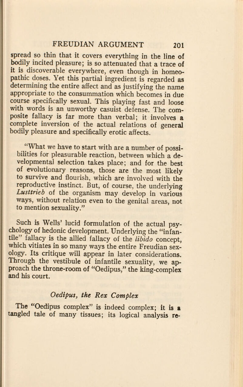 spread so thin that it covers everything in the line of bodily incited pleasure; is so attenuated that a trace of it is discoverable everywhere, even though in homeo¬ pathic doses. Yet this partial ingredient is regarded as determining the entire affect and as justifying the name appropriate to the consummation which becomes in due course specifically sexual. This playing fast and loose with words is an unworthy casuist defense. The com¬ posite fallacy is far more than verbal; it involves a complete inversion of the actual relations of general bodily pleasure and specifically erotic affects. “What we have to start with are a number of possi¬ bilities for pleasurable reaction, between which a de¬ velopmental selection takes place; and for the best of evolutionary reasons, those are the most likely to survive and flourish, which are involved with the reproductive instinct. But, of course, the underlying Lusttrieb of the organism may develop in various ways, without relation even to the genital areas, not to mention sexuality.” Such is Wells’ lucid formulation of the actual psy¬ chology of hedonic development. Underlying the “infan¬ tile” fallacy is the allied fallacy of the libido concept, which vitiates in so many ways the entire Freudian sex¬ ology. Its critique will appear in later considerations. Through the vestibule of infantile sexuality, we ap¬ proach the throne-room of “Oedipus,” the king-complex and his court. Oedipus, the Rex Complex The “Oedipus complex” is indeed complex; it is a tangled tale of many tissues; its logical analysis re*