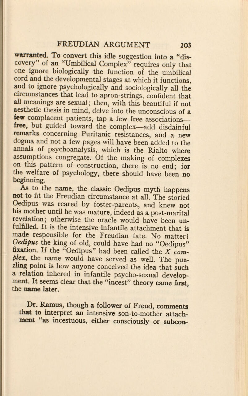 warranted. To convert this idle suggestion into a “dis¬ covery” of an “Umbilical Complex” requires only that one ignore biologically the function of the umbilical cord and the developmental stages at which it functions, and to ignore psychologically and sociologically all the circumstances that lead to apron-strings, confident that all meanings are sexual; then, with this beautiful if not aesthetic thesis in mind, delve into the unconscious of a few complacent patients, tap a few free associations— free, but guided toward the complex—add disdainful remarks concerning Puritanic resistances, and a new dogma and not a few pages will have been added to the annals of psychoanalysis, which is the Rialto where assumptions congregate. Of the making of complexes on this pattern of construction, there is no end; for the welfare of psychology, there should have been no beginning. As to the name, the classic Oedipus myth happens not to ht the Freudian circumstance at all. The storied Oedipus was reared by foster-parents, and knew not his mother until he was mature, indeed as a post-marital revelation; otherwise the oracle would have been un¬ fulfilled. It is the intensive infantile attachment that is made responsible for the Freudian fate. No matter 1 Oedifms the king of old, could have had no “Oedipus” fixation. If the “Oedipus” had been called the X com¬ plex-, the name would have served as well. The puz¬ zling point is how anyone conceived the idea that such a relation inhered in infantile psycho-sexual develop¬ ment It seems clear that the “incest” theory came first, the name later. Dr. Ramus, though a follower of Freud, comments that to interpret an intensive son-to-mother attach¬ ment “as incestuous, either consciously or subcon-