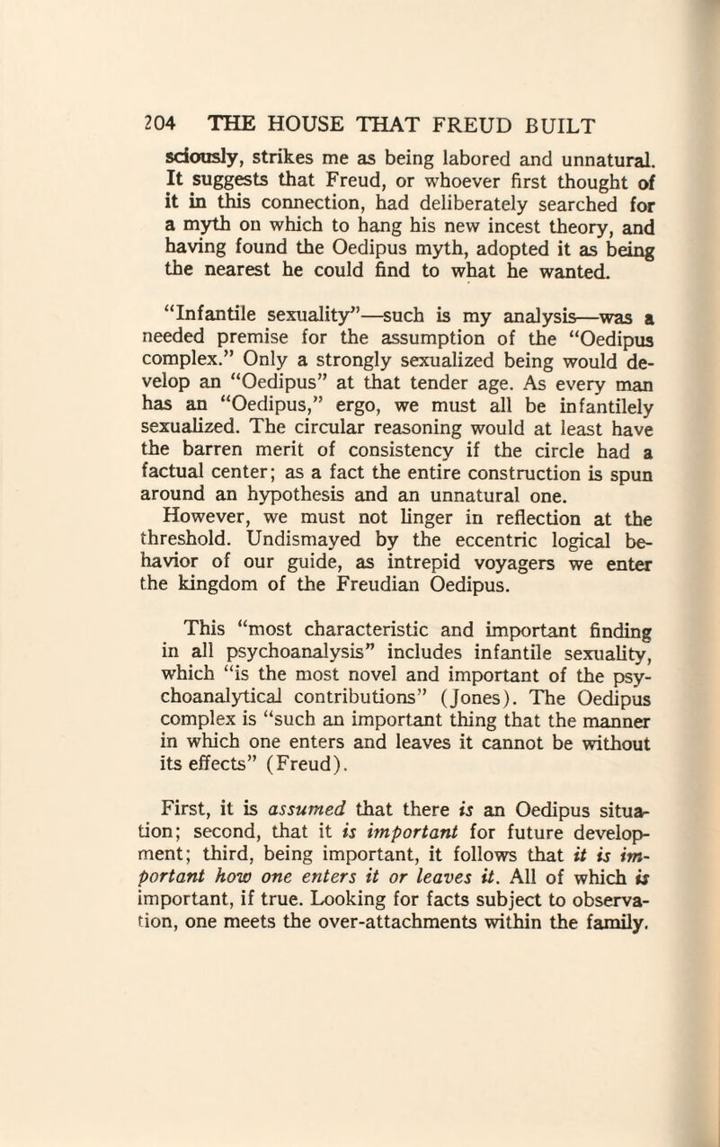 sdously, strikes me as being labored and unnatural. It suggests that Freud, or whoever first thought of it in this connection, had deliberately searched for a myth on which to hang his new incest theory, and having found the Oedipus myth, adopted it as being the nearest he could find to what he wanted. “Infantile sexuality”—such is my analysis—was a needed premise for the assumption of the “Oedipus complex.” Only a strongly sexualized being would de¬ velop an “Oedipus” at that tender age. As every man has an “Oedipus,” ergo, we must all be infantilely sexualized. The circular reasoning would at least have the barren merit of consistency if the circle had a factual center; as a fact the entire construction is spun around an hypothesis and an unnatural one. However, we must not linger in reflection at the threshold. Undismayed by the eccentric logical be¬ havior of our guide, as intrepid voyagers we enter the kingdom of the Freudian Oedipus. This “most characteristic and important finding in all psychoanalysis” includes infantile sexuality, which “is the most novel and important of the psy¬ choanalytical contributions” (Jones). The Oedipus complex is “such an important thing that the manner in which one enters and leaves it cannot be without its effects” (Freud). First, it is assumed that there is an Oedipus situa¬ tion; second, that it is important for future develop¬ ment; third, being important, it follows that it is im¬ portant how one enters it or leaves it. All of which is important, if true. Looking for facts subject to observa¬ tion, one meets the over-attachments within the family.