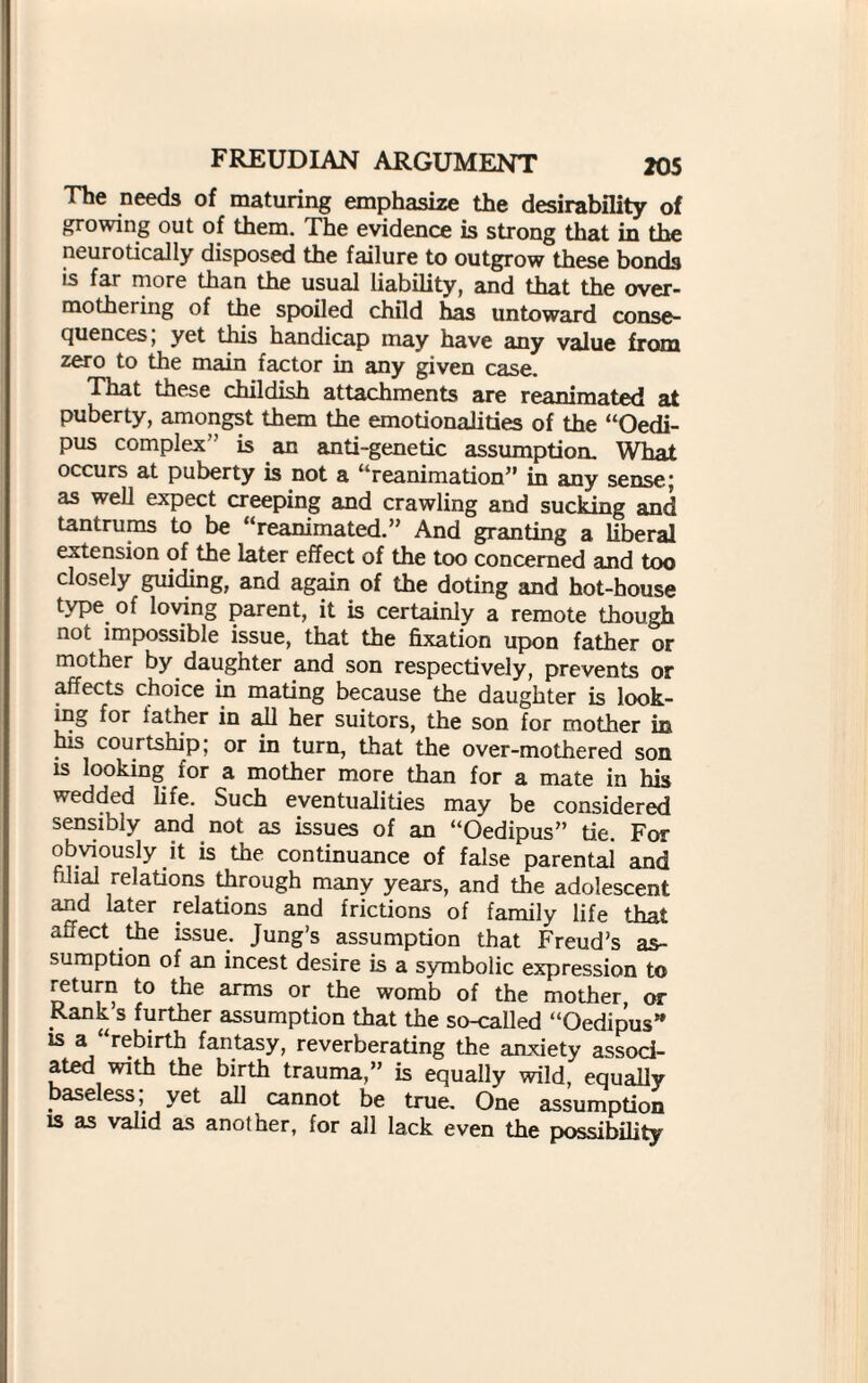 The needs of maturing emphasize the desirability of growing out of them. The evidence is strong that in the neurotically disposed the failure to outgrow these bonds is far more than the usual liability, and that the over¬ mothering of the spoiled child has untoward conse¬ quences, yet this handicap may have any value from zero to the main factor in any given case. That these childish attachments are reanimated at puberty, amongst them the emotionalities of the “Oedi¬ pus complex’’ is an anti-genetic assumption. What occurs at puberty is not a “reanimation” in any sense; as well expect creeping and crawling and sucking and tantrums to be “reanimated.” And granting a liberal extension of the later effect of the too concerned and too closely guiding, and again of the doting and hot-house type of loving parent, it is certainly a remote though not impossible issue, that the fixation upon father or mother by daughter and son respectively, prevents or affects choice in mating because the daughter is look¬ ing for lather in ail her suitors, the son for mother in his courtship; or in turn, that the over-mothered son is looking for a mother more than for a mate in his wedded life. Such eventualities may be considered sensibly and not as issues of an “Oedipus” tie. For obviously it is the continuance of false parental and filial relations through many years, and the adolescent and later relations and frictions of family life that affect the issue. Jung’s assumption that Freud’s as¬ sumption of an incest desire is a symbolic expression to return to the arms or the womb of the mother, or Rank s further assumption that the so-called “Oedipus” is a “rebirth fantasy, reverberating the anxiety associ¬ ated with the birth trauma,” is equally wild, equally baseless; yet all cannot be true. One assumption is as valid as another, for all lack even the possibility