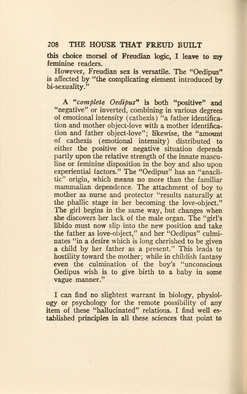 this choice morsel of Freudian logic, I leave to my feminine readers. However, Freudian sex is versatile. The “Oedipus” is affected by “the complicating element introduced by bi-sexuality.” A “complete Oedipus” is both “positive” and “negative” or inverted, combining in various degrees of emotional intensity (cathexis) “a father identifica¬ tion and mother object-love with a mother identifica¬ tion and father object-love”; likewise, the “amount of cathexis (emotional intensity) distributed to either the positive or negative situation depends partly upon the relative strength of the innate mascu¬ line or feminine disposition in the boy and also upon experiential factors.” The “Oedipus” has an “anacli- tic” origin, which means no more than the familiar mammalian dependence. The attachment of boy to mother as nurse and protector “results naturally at the phallic stage in her becoming the love-object.” The girl begins in the same way, but changes when she discovers her lack of the male organ. The “girl’s libido must now slip into the new position and take the father as love-object,” and her “Oedipus” culmi¬ nates “in a desire which is long cherished to be given a child by her father as a present.” This leads to hostility toward the mother; while in childish fantasy even the culmination of the boy’s “unconscious Oedipus wish is to give birth to a baby in some vague manner.” I can find no slightest warrant in biology, physiol¬ ogy or psychology for the remote possibility of any item of these “hallucinated” relations. I find well es¬ tablished principles in all these sciences that point to