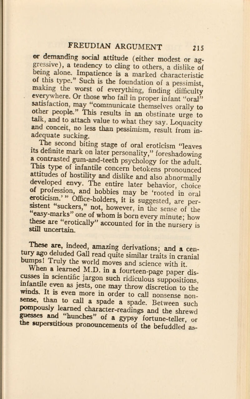 or demanding social attitude (either modest or ag¬ gressive), a tendency to ding to others, a dislike of being alone. Impatience is a marked characteristic o tills type. Such is the foundation of a pessimist, making the worst of everything, finding difficulty everywhere. Or those who fail in proper infant “oral” satisfaction, may “communicate themselves orally to other people. This results in an obstinate urge to talk, and to attach value to what they say. Loquacity and conceit, no leas than pessimism, result from in¬ adequate sucking. • j 1 s.econ<^ Siting stage of oral eroticism “leaves its definite mark on later personality,” foreshadowing acontrasted gum-and-teeth psychology for the adult. his type of infantile concern betokens pronounced attitudes of hostility and dislike and also abnormally developed envy. The entire later behavior, choice of profession, and hobbies may be ‘rooted in oral eroticism.’ ” Office-holders, it is suggested, are per¬ sistent suckers,” not, however, in the sense of the easy-marks” one of whom is born every minute; how these are ‘erotically” accounted for in'the nursery is still uncertain. These are, indeed, amazing derivations; and a cen- tury ago deluded Gall read quite similar traits in cranial Truly the world moves and science with it. when a learned M.D. in a fourteen-page paper dis¬ cusses in scientific jargon such ridiculous suppositions infantile even as jests, one may throw discretion to the winds. It is even more in order to call nonsense non¬ sense, than to call a spade a spade. Between such pompously learned character-readings and the shrewd guesses and hunches” of a gypsy fortune-teller, or tfie »uperst3dous pronouncements of the befuddled as-