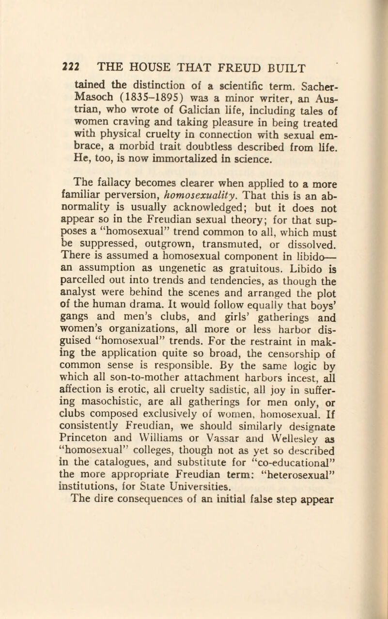 tained the distinction of a scientific term. Sacher- Masoch (1835-1895) was a minor writer, an Aus¬ trian, who wrote of Galician life, including tales of women craving and taking pleasure in being treated with physical cruelty in connection with sexual em¬ brace, a morbid trait doubtless described from life. He, too, is now immortalized in science. The fallacy becomes clearer when applied to a more familiar perversion, homosexuality. That this is an ab¬ normality is usually acknowledged; but it does not appear so in the Freudian sexual theory; for that sup¬ poses a “homosexual” trend common to all, which must be suppressed, outgrown, transmuted, or dissolved. There is assumed a homosexual component in libido— an assumption as ungenetic as gratuitous. Libido is parcelled out into trends and tendencies, as though the analyst were behind the scenes and arranged the plot of the human drama. It would follow equally that boys’ gangs and men’s clubs, and girls’ gatherings and women’s organizations, all more or less harbor dis¬ guised “homosexual” trends. For the restraint in mak¬ ing the application quite so broad, the censorship of common sense is responsible. By the same logic by which all son-to-mother attachment harbors incest, all affection is erotic, all cruelty sadistic, all joy in suffer¬ ing masochistic, are all gatherings for men only, or clubs composed exclusively of women, homosexual. If consistently Freudian, we should similarly designate Princeton and Williams or Vassar and Wellesley as “homosexual” colleges, though not as yet so described in the catalogues, and substitute for “co-educational” the more appropriate Freudian term: “heterosexual” institutions, for State Universities. The dire consequences of an initial false step appear