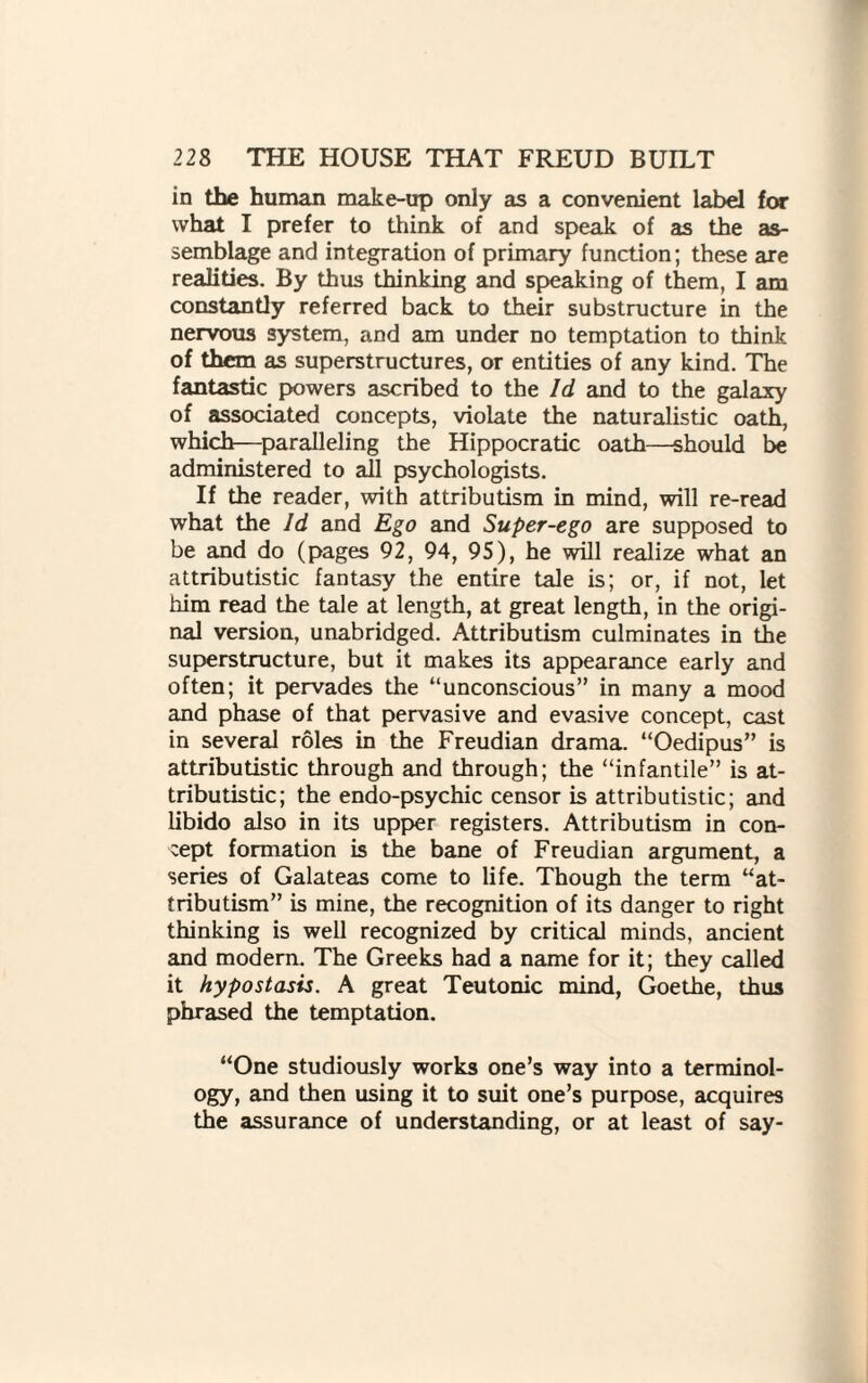 in the human make-up only as a convenient label for what I prefer to think of and speak of as the as¬ semblage and integration of primary function; these are realities. By thus thinking and speaking of them, I am constantly referred back to their substructure in the nervous system, and am under no temptation to think of them as superstructures, or entities of any kind. The fantastic powers ascribed to the Id and to the galaxy of associated concepts, violate the naturalistic oath, which—paralleling the Hippocratic oath—should be administered to all psychologists. If the reader, with attributism in mind, will re-read what the Id and Ego and Super-ego are supposed to be and do (pages 92, 94, 95), he will realize what an attributistic fantasy the entire tale is; or, if not, let him read the tale at length, at great length, in the origi¬ nal version, unabridged. Attributism culminates in the superstructure, but it makes its appearance early and often; it pervades the “unconscious” in many a mood and phase of that pervasive and evasive concept, cast in several roles in the Freudian drama. “Oedipus” is attributistic through and through; the “infantile” is at¬ tributistic; the endo-psychic censor is attributistic; and libido also in its upper registers. Attributism in con¬ cept formation is the bane of Freudian argument, a series of Galateas come to life. Though the term “at¬ tributism” is mine, the recognition of its danger to right thinking is well recognized by critical minds, ancient and modem. The Greeks had a name for it; they called it hypostasis. A great Teutonic mind, Goethe, thus phrased the temptation. “One studiously works one’s way into a terminol¬ ogy, and then using it to suit one’s purpose, acquires the assurance of understanding, or at least of say-