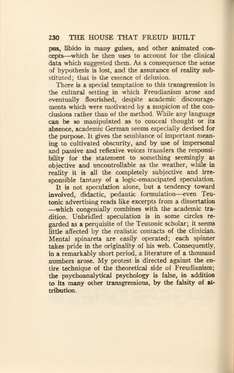 pus, libido in many guises, and other animated con¬ cepts—which he then uses to account for the clinical data which suggested them. As a consequence the sense of hypothesis is lost, and the assurance of reality sub¬ stituted; that is the essence of delusion. There is a special temptation to this transgression in the cultural setting in which Freudianism arose and eventually flourished, despite academic discourage¬ ments which were motivated by a suspicion of the con¬ clusions rather than of the method. While any language can be so manipulated as to conceal thought or its absence, academic German seems especially devised for the purpose. It gives the semblance of important mean¬ ing to cultivated obscurity, and by use of impersonal and passive and reflexive voices transfers the responsi¬ bility for the statement to something seemingly as objective and uncontrollable as the weather, while in reality it is all the completely subjective and irre¬ sponsible fantasy of a logic-emancipated speculation. It is not speculation alone, but a tendency toward involved, didactic, pedantic formulation—even Teu¬ tonic advertising reads like excerpts from a dissertation —which congenially combines with the academic tra¬ dition. Unbridled speculation is in some circles re¬ garded as a perquisite of the Teutonic scholar; it seems little affected by the realistic contacts of the clinician. Mental spinarets are easily operated; each spinner takes pride in the originality of his web. Consequently, in a remarkably short period, a literature of a thousand numbers arose. My protest is directed against the en¬ tire technique of the theoretical side of Freudianism; the psychoanalytical psychology is false, in addition to its many other transgressions, by the falsity of at¬ tribution.