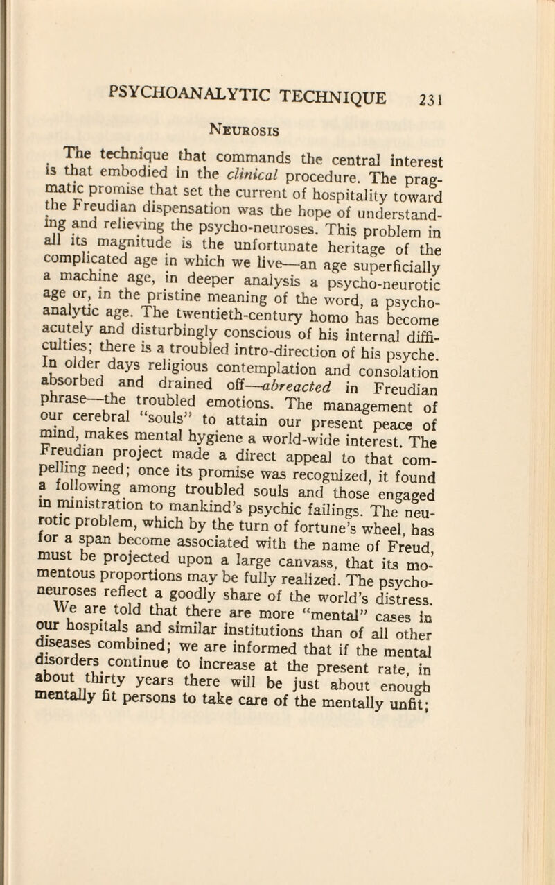 Neurosis The technique that commands the central interest is that embodied in the clinical procedure The prag¬ matic promise that set the current of hospitality toward the freudian dispensation was the hope of understand¬ ing and relieving the psycho-neuroses. This problem in all its magnitude is the unfortunate heritage of the complicated age in which we liv^-an age superficially a machine age, in deeper analysis a psycho-neurotic age or, m the pristine meaning of the word, a psycho¬ analytic age. The twentieth-century homo has become acutely and disturbingly conscious of his internal diffi- cuhies; there is a troubled intro-direction of his psyche. k ° days, rehglous contemplation and consolation absorbed and drained off—abreacted in Freudian phrase—the troubled emotions. The management of our cerebral “souls” to attain our present peace of mind, makes mental hygiene a world-wide interest. The Freudian project made a direct appeal to that com¬ pelling need; once its promise was recognized, it found a following among troubled souls and those engaged m ministration to mankind’s psychic failings. The neu¬ rotic problem, which by the turn of fortune’s wheel has lor a span become associated with the name of Freud must be projected upon a large canvass, that its mo¬ mentous proportions may be fully realized. The psycho- neuroses reflect a goodly share of the world’s distress. U e are told that there are more “mental” cases in our hospitals and similar institutions than of all other diseases combined; we are informed that if the mental disorders continue to increase at the present rate, in about thirty years there will be just about enough mentally fit persons to take care of the mentally unfit-