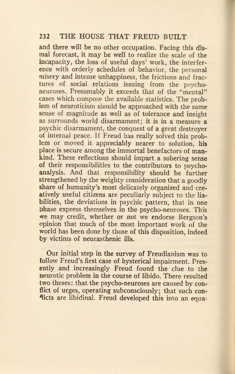 and there will be no other occupation. Facing this dis¬ mal forecast, it may be well to realize the scale of the incapacity, the loss of useful days’ work, the interfer¬ ence with orderly schedules of behavior, the personal misery and intense unhappiness, the frictions and frac¬ tures of social relations issuing from the psycho¬ neuroses. Presumably it exceeds that of the “mental” cases which compose the available statistics. The prob¬ lem of neuroticism should be approached with the same sense of magnitude as well as of tolerance and insight as surrounds world disarmament; it is in a measure a psychic disarmament, die conquest of a great destroyer of internal peace. If Freud has really solved this prob¬ lem or moved it appreciably nearer to solution, his place is secure among the immortal benefactors of man¬ kind. These reflections should impart a sobering sense of their responsibilities to the contributors to psycho¬ analysis. And that responsibility should be further strengthened by the weighty consideration that a goodly share of humanity’s most delicately organized and cre¬ atively useful citizens are peculiarly subject to the lia¬ bilities, the deviations in psychic pattern, that in one t)hase express diemselves in the psycho-neuroses. This we may credit, whether or not we endorse Bergson’s opinion that much of the most important work of the world has been done by those of this disposition, indeed by victims of neurasthenic ills. Our initial step in the survey of Freudianism was to follow Freud’s first case of hysterical impairment. Pres¬ ently and increasingly Freud found the clue to the neurotic problem in the course of libido. There resulted two theses: that the psycho-neuroses are caused by con¬ flict of urges, operating subconsciously; that such con¬ flicts are libidinal. Freud developed this into an equa-