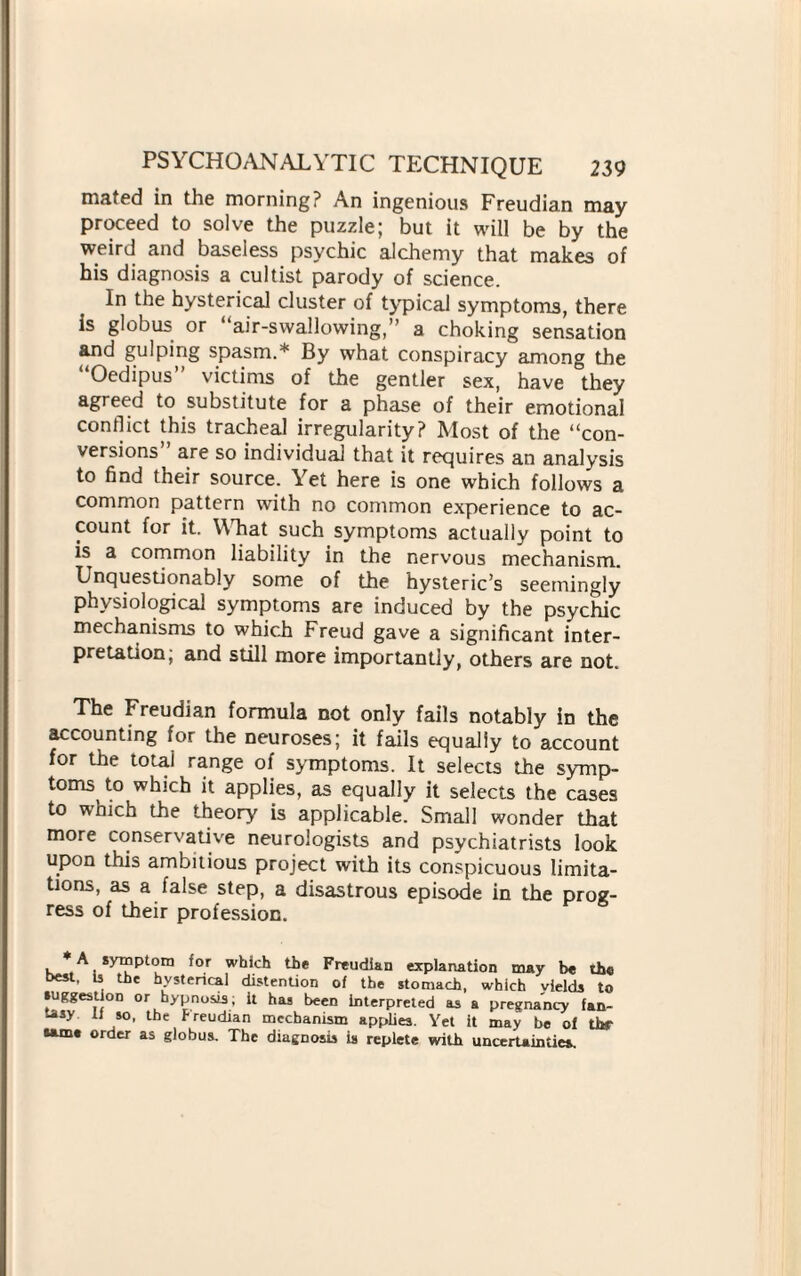 mated in the morning? An ingenious Freudian may proceed to solve the puzzle; but it will be by the weird and baseless psychic alchemy that makes of his diagnosis a cultist parody of science. In the hysterical cluster of typical symptoms, there is globus or “air-swallowing,” a choking sensation and gulping spasm.* By what conspiracy among the Oedipus victims of the gentler sex, have they agreed to substitute for a phase of their emotional conflict this tracheal irregularity? Most of the “con¬ versions are so individual that it requires an analysis to find their source. Yet here is one which follows a common pattern with no common experience to ac¬ count for it. What such symptoms actually point to is a common liability in the nervous mechanism. Unquestionably some of the hysteric’s seemingly physiological symptoms are induced by the psychic mechanisms to which Freud gave a significant inter¬ pretation, and still more importantly, others are not. The Freudian formula not only fails notably in the accounting for the neuroses; it fails equally to account for the total range of symptoms. It selects the symp¬ toms to which it applies, as equally it selects the cases to which the theory is applicable. Small wonder that more conservative neurologists and psychiatrists look upon this ambitious project with its conspicuous limita¬ tions, as a false step, a disastrous episode in the prog¬ ress of their profession. * A symptom {or which the Freudian explanation may be the best, Is the hysterical distention of the stomach, which vields to suggestion or hypnosis; it has been interpreted as a pregnancy fan¬ tasy U so, the Freudian mechanism applies. Yet it may be of thf ordcr as globus. The diagnosis is replete with uncertainties.