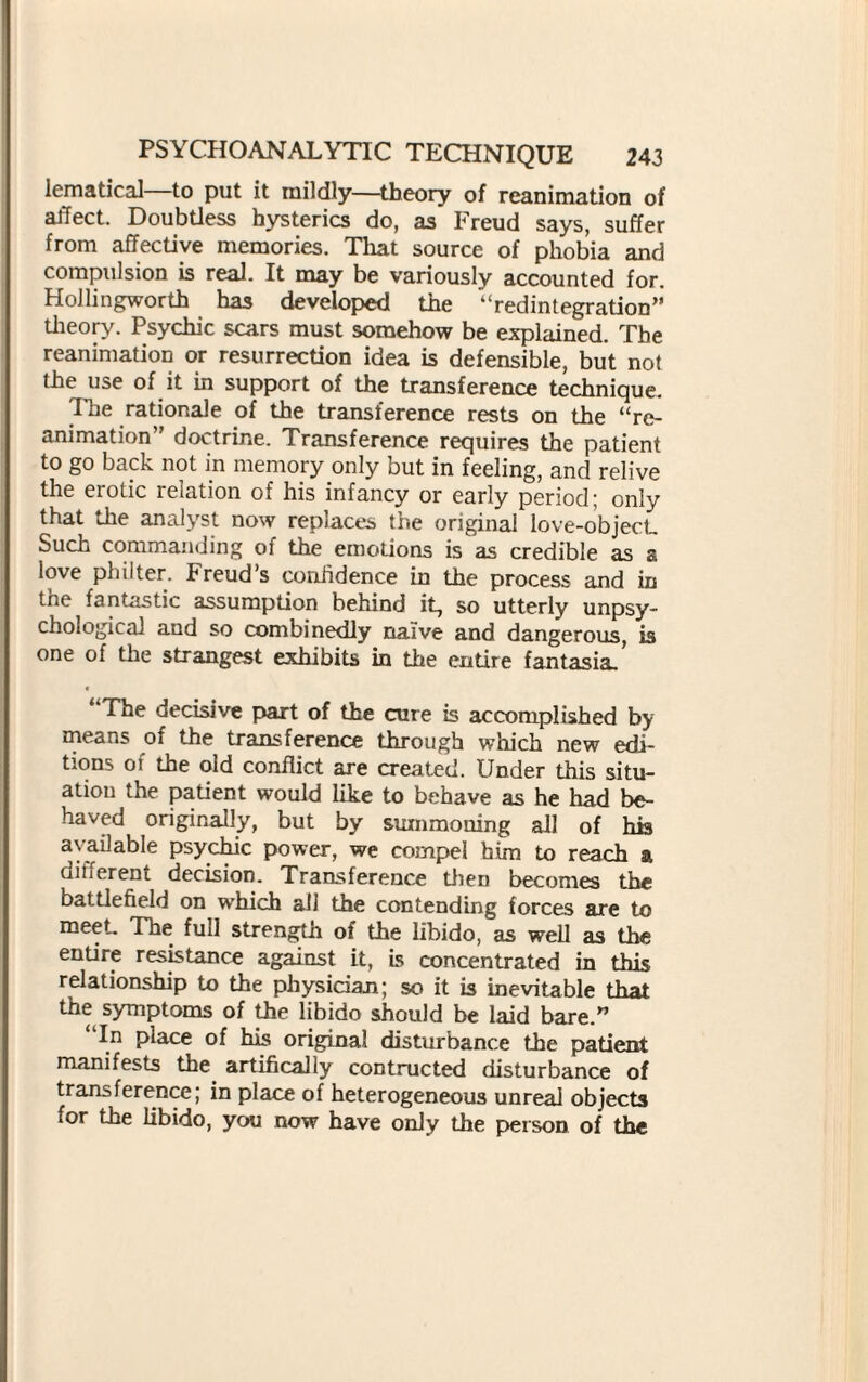 lematical to put it mildly—theory of reanimation of affect. Doubtless hysterics do, as Freud says, suffer from affective memories. That source of phobia and compulsion is real. It may be variously accounted for. Hollingworth has developed the “redintegration” theory. Psychic scars must somehow be explained. The reanimation or resurrection idea is defensible, but not the use of it in support of the transference technique. The rationale of the transference rests on the “re¬ animation” doctrine. Transference requires the patient to go back not in memory only but in feeling, and relive the erotic relation of his infancy or early period; only that the analyst now replaces the original love-object. Such commanding of the emotions is as credible as a love philter. Freuds confidence in the process and in tne fantastic assumption behind it, so utterly unpsy- chological and so combinedly naive and dangerous, is one of the strangest exhibits in the entire fantasia.’ c “The decisive part of the cure is accomplished by means of the transference through which new edi¬ tions of the old conflict are created. Under this situ¬ ation the patient would like to behave as he had be¬ haved originally, but by summoning all of his available psychic power, we compel him to reach a dinerem decision. Transference then becomes the battlefield on which all the contending forces are to meet The full strength of the libido, as well as the entire resistance against it, Ls concentrated in this relationship to the physician; so it is inevitable that the symptoms of the libido should be laid bare.” “In place of his original disturbance the patient manifests the artifically contructed disturbance of transference; in place of heterogeneous unreal objects for the libido, you now have only the person of the