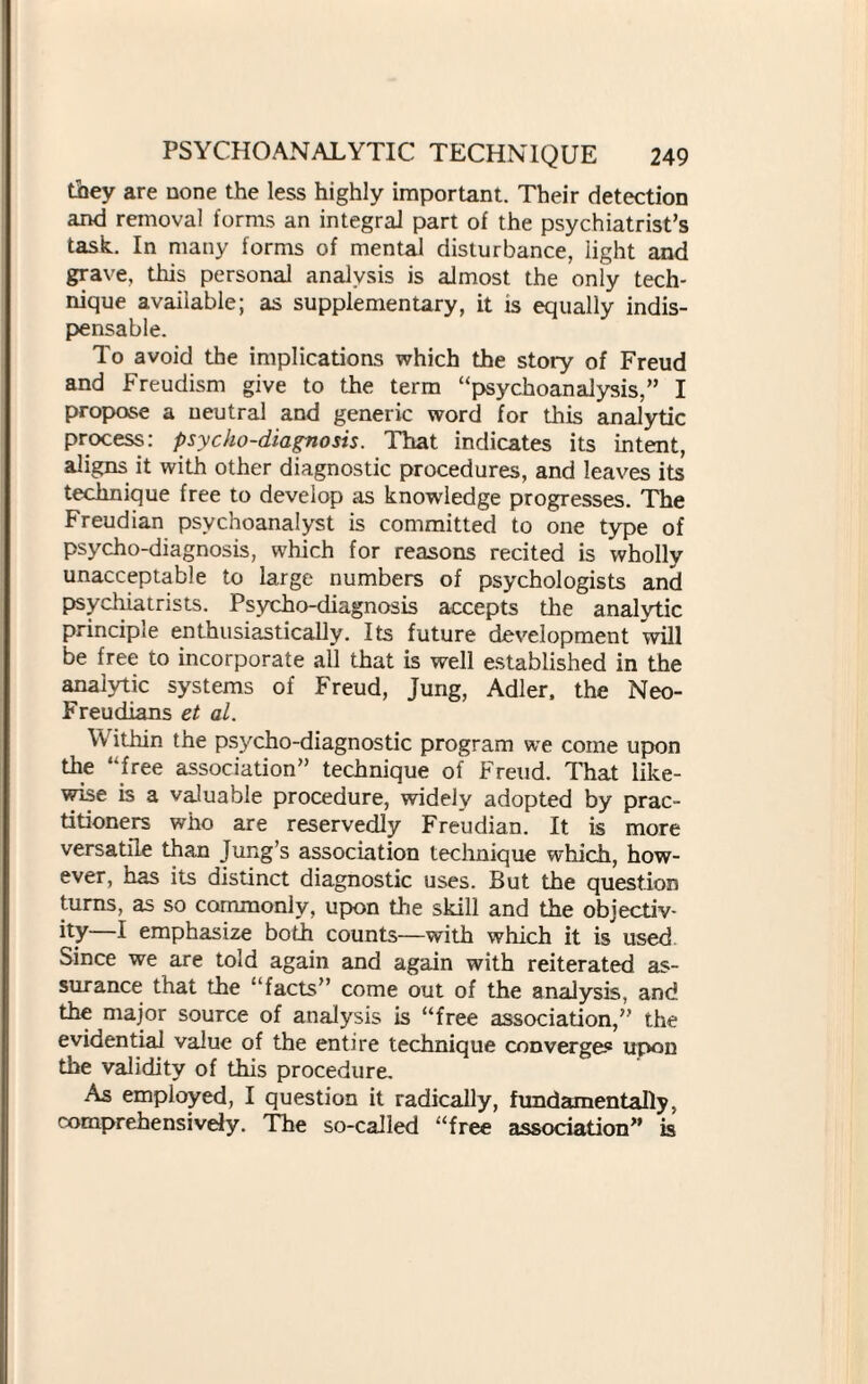 they are none the less highly important. Their detection and removal forms an integral part of the psychiatrist’s task. In many forms of mental disturbance, light and grave, this personal analysis is almost the only tech¬ nique available; as supplementary, it is equally indis¬ pensable. To avoid the implications which the story of Freud and Freudism give to the term “psychoanalysis,” I propose a neutral and generic word for this analytic process: psycho-diagnosis. That indicates its intent, aligns it with other diagnostic procedures, and leaves its technique free to develop as knowledge progresses. The Freudian psychoanalyst is committed to one type of psycho-diagnosis, which for reasons recited is wholly unacceptable to large numbers of psychologists and psychiatrists. Psycho-diagnosis accepts the analytic principle enthusiastically. Its future development will be free to incorporate all that is well established in the analytic systems of Freud, Jung, Adler, the Neo- Freudians et al. Within the psycho-diagnostic program we come upon the “free association” technique of Freud. That like¬ wise is a valuable procedure, widely adopted by prac¬ titioners who are reservedly Freudian. It is more versatile than Jung’s association technique which, how¬ ever, has its distinct diagnostic uses. But the question turns, as so commonly, upon the skill and the objectiv¬ ity—I emphasize both counts—with which it is used Since we are told again and again with reiterated as¬ surance that the “facts” come out of the analysis, and the major source of analysis is “free association,” the evidential value of the entire technique converges upon the validity of this procedure. As employed, I question it radically, fundamentally, comprehensively. The so-called “free association” is