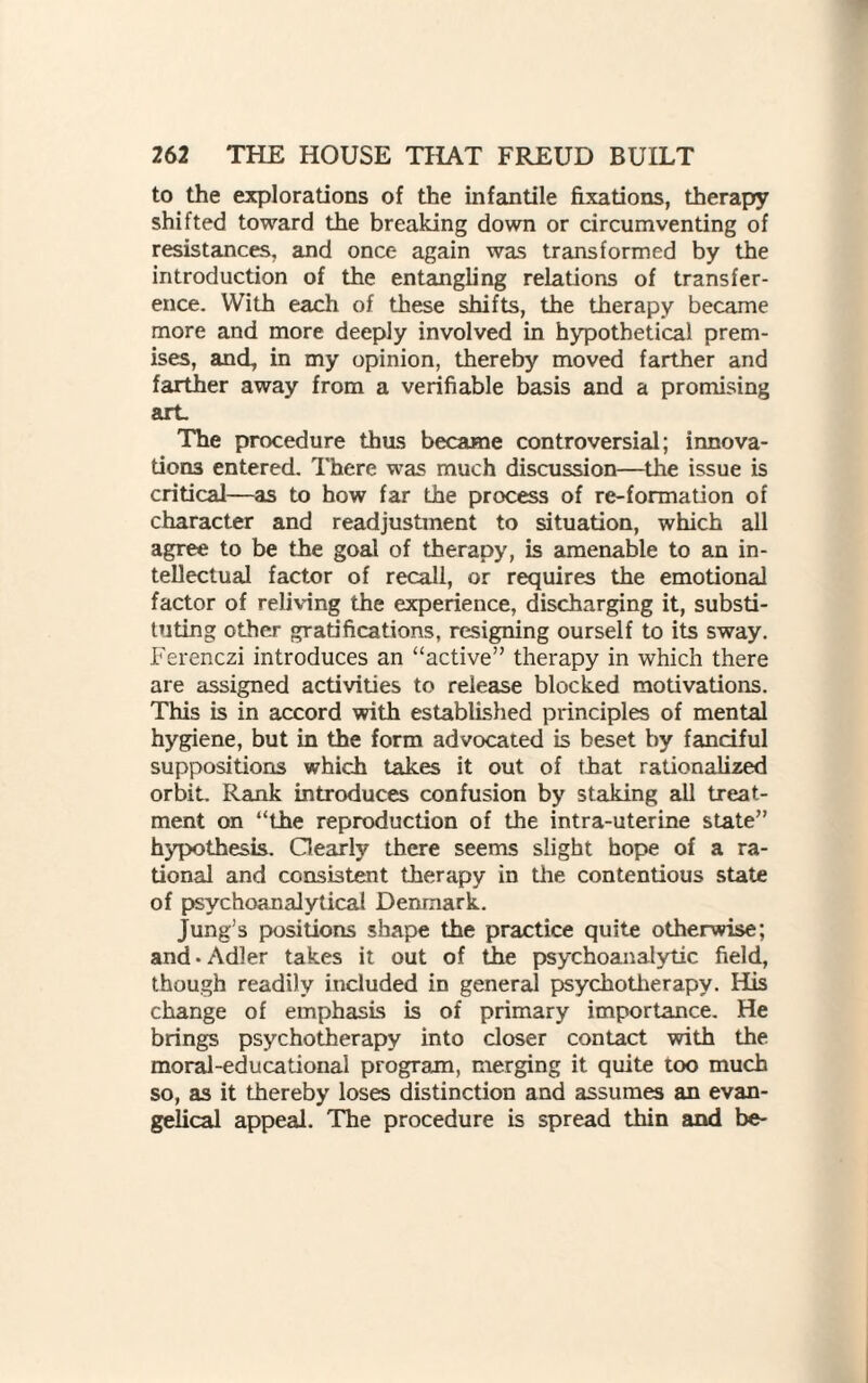 to the explorations of the infantile fixations, therapy shifted toward the breaking down or circumventing of resistances, and once again was transformed by the introduction of the entangling relations of transfer¬ ence. With each of these shifts, the therapy became more and more deeply involved in hypothetical prem¬ ises, and, in my opinion, thereby moved farther and farther away from a verifiable basis and a promising art. The procedure thus became controversial; innova¬ tions entered. There was much discussion—the issue is critical—as to how far the process of re-formation of character and readjustment to situation, which all agree to be the goal of therapy, is amenable to an in¬ tellectual factor of recall, or requires the emotional factor of reliving the experience, discharging it, substi¬ tuting other gratifications, resigning ourself to its sway. Ferenczi introduces an “active” therapy in which there are assigned activities to release blocked motivations. This is in accord with established principles of mental hygiene, but in the form advocated is beset by fanciful suppositions which takes it out of that rationalized orbit. Rank introduces confusion by staking all treat¬ ment on “the reproduction of the intra-uterine state” hypothesis. Clearly there seems slight hope of a ra¬ tional and consistent therapy in the contentious state of psychoanalytical Denmark. Jung’s positions shape the practice quite otherwise; and-Adler takes it out of the psychoanalytic field, though readily included in general psychotherapy. His change of emphasis is of primary importance. He brings psychotherapy into closer contact with the moral-educational program, merging it quite too much so, as it thereby loses distinction and assumes an evan¬ gelical appeal. The procedure is spread thin and be-