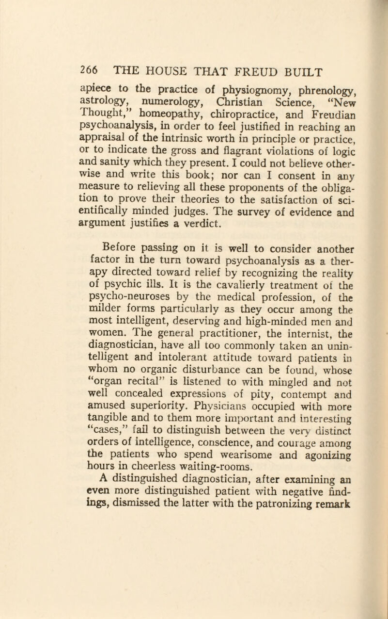 apiece to the practice of physiognomy, phrenology, astrology, numerology, Christian Science, “New Thought,” homeopathy, chiropractice, and Freudian psychoanalysis, in order to feel justified in reaching an appraisal of the intrinsic worth in principle or practice, or to indicate the gross and flagrant violations of logic and sanity which they present. I could not believe other¬ wise and write this book; nor can I consent in any measure to relieving all these proponents of the obliga¬ tion to prove their theories to the satisfaction of sci¬ entifically minded judges. The survey of evidence and argument justifies a verdict. Before passing on it is well to consider another factor in the turn toward psychoanalysis as a ther¬ apy directed toward relief by recognizing the reality of psychic ills. It is the cavalierly treatment of the psycho-neuroses by the medical profession, of the milder forms particularly as they occur among the most intelligent, deserving and high-minded men and women. The general practitioner, the internist, the diagnostician, have all too commonly taken an unin¬ telligent and intolerant attitude toward patients in whom no organic disturbance can be found, whose “organ recital” is listened to with mingled and not well concealed expressions of pity, contempt and amused superiority. Physicians occupied with more tangible and to them more important and interesting “cases,” fail to distinguish between the very5 distinct orders of intelligence, conscience, and courage among the patients who spend wearisome and agonizing hours in cheerless waiting-rooms. A distinguished diagnostician, after examining an even more distinguished patient with negative find¬ ings, dismissed the latter with the patronizing remark