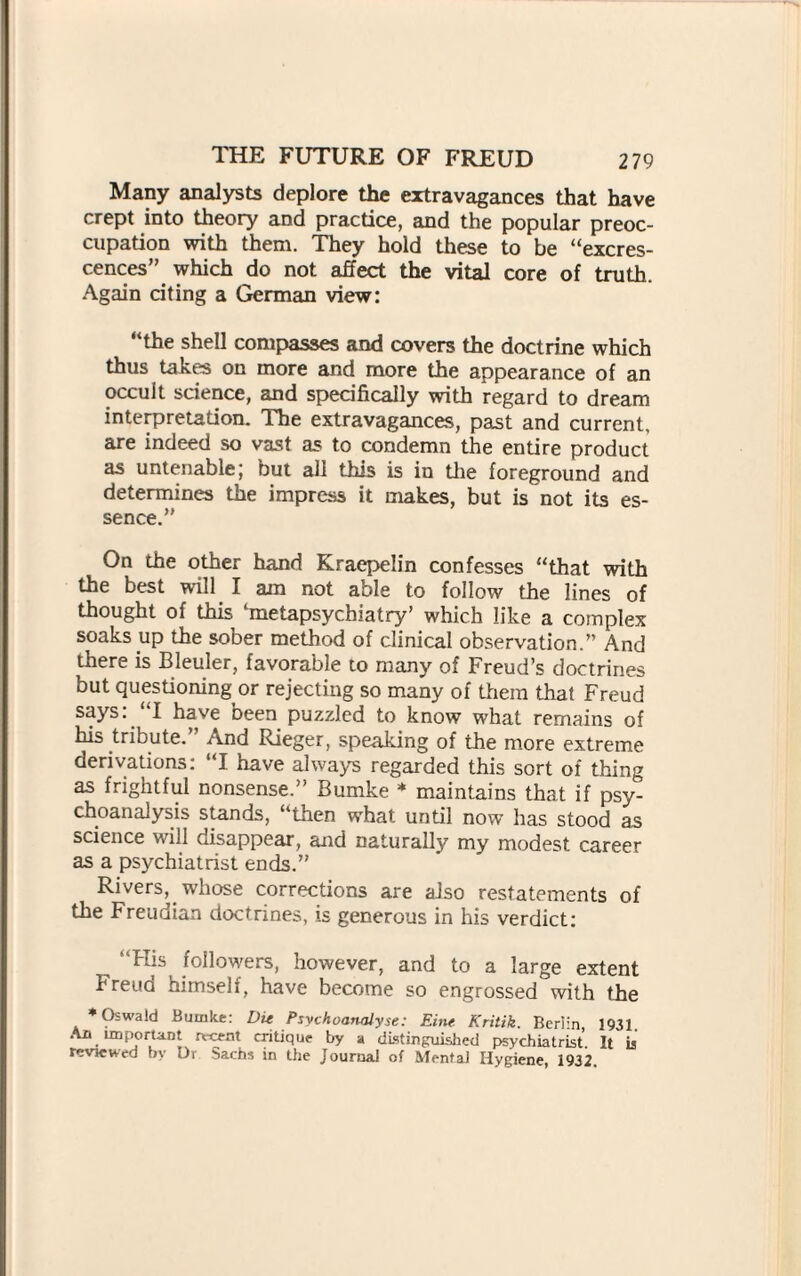 Many analysts deplore the extravagances that have crept into theory and practice, and the popular preoc¬ cupation with them. They hold these to be “excres¬ cences” which do not affect the vital core of truth. Again citing a German view: “the shell compasses and covers the doctrine which thus takes on more and more the appearance of an occult science, and specifically with regard to dream interpretation. The extravagances, past and current, are indeed so vast as to condemn the entire product as untenable; but all this is in the foreground and determines the impress it makes, but is not its es¬ sence.” On the other hand Kraepelin confesses “that with the best will I am not able to follow the lines of thought of this ‘metapsychiatry’ which like a complex soaks up the sober method of clinical observation.” And there is Bleuler, favorable to many of Freud’s doctrines but questioning or rejecting so many of them that Freud says: “I have been puzzled to know what remains of his tribute.” And Rieger, speaking of the more extreme derivations: “I have always regarded this sort of thing as frightful nonsense.” Bumke * maintains that if psy¬ choanalysis stands, “then what until now has stood as science will disappear, and naturally my modest career as a psychiatrist ends.” Rivers, whose corrections are aiso restatements of the Freudian doctrines, is generous in his verdict: “Flis followers, however, and to a large extent Freud himself, have become so engrossed with the * Oswald Bumke: Die Psychoanalyse: Eine. Kritik. BerFn 1931 An important recent critique by a distinguished psychiatrist It is reviewed by Dr Sachs in the Journal of Mental Hygiene 1932