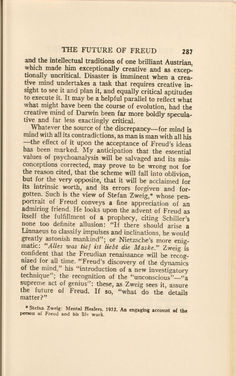 and the intellectual traditions of one brilliant Austrian, which made him exceptionally creative and as excep¬ tionally uncritical. Disaster is imminent when a crea¬ tive mind undertakes a task that requires creative in¬ sight to see it and plan it, and equally critical aptitudes to execute iL It may be a helpful parallel to reflect what what might have been the course of evolution, had the creative mind of Darwin been far more boldly specula¬ tive and far less exactingly critical. Whatever the source of the discrepancy—for mind is mind with all its contradictions, as man is man with all his —the effect of it upon the acceptance of Freud’s ideas has been marked. My anticipation that the essential values of psychoanalysis will be salvaged and its mis¬ conceptions corrected, may prove to be wrong not for the reason cited, that the scheme will fall into oblivion, but for the very opposite, that it will be acclaimed for its intrinsic worth, and its errors forgiven and for¬ gotten. Such is the view of Stefan Zweig,* whose pen- portrait of Freud conveys a fine appreciation of an admiring friend. He looks upon the advent of Freud as itself the fulfillment of a prophecy, citing Schiller’s none too definite allusion! “If there should arise a Linnaeus to classify impulses and inclinations, he would greatly astonish mankind”; or Nietzsche’s more enig¬ matic: “Alles was tiej ist liebt die Maske ” Zweig is confident that the Freudian renaissance will be recog¬ nized for all time. Freud’s discovery of the dvnamics of the mind,” his “introduction of a new investigatory technique”; the recognition of the “unconscious”_“a supreme act cf genius”: these, as Zweig sees it, assure the future of Freud. If so, “what do the details matter?” * Stefan Zweig: Mental Healers. 1932. An engaging account of the person of Freud and his lift work.