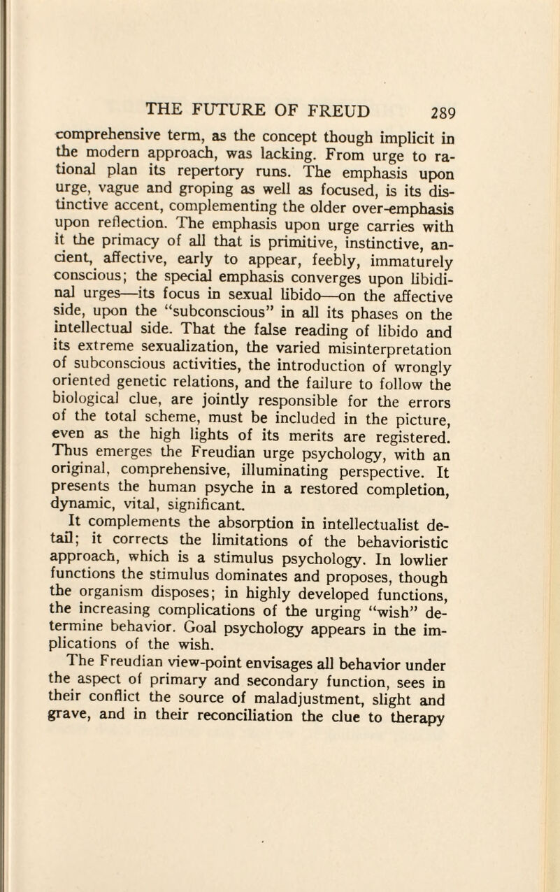 comprehensive term, as the concept though implicit in the modern approach, was lacking. From urge to ra¬ tional plan its repertory runs. The emphasis upon urge, vague and groping as well as focused, is its dis¬ tinctive accent, complementing the older over-emphasis upon reflection. The emphasis upon urge carries with it the primacy of all that is primitive, instinctive, an¬ cient, affective, early to appear, feebly, immaturely conscious; the special emphasis converges upon libidi- nal urges—its focus in sexual libido—on the affective side, upon the “subconscious” in all its phases on the intellectual side. That the false reading of libido and its extreme sexualization, the varied misinterpretation of subconscious activities, the introduction of wrongly oriented genetic relations, and the failure to follow the biological clue, are jointly responsible for the errors of the total scheme, must be included in the picture, even as the high lights of its merits are registered! Thus emerges the Freudian urge psychology, with an original, comprehensive, illuminating perspective. It presents the human psyche in a restored completion, dynamic, vital, significant. It complements the absorption in intellectualist de¬ tail; it corrects the limitations of the behavioristic approach, which is a stimulus psychology. In lowlier functions the stimulus dominates and proposes, though the organism disposes; in highly developed functions, the increasing complications of the urging “wish” de¬ termine behavior. Goal psychology appears in the im¬ plications of the wish. The Freudian view-point envisages all behavior under the aspect of primary and secondary function, sees in their conflict the source of maladjustment, slight and grave, and in their reconciliation the clue to therapy