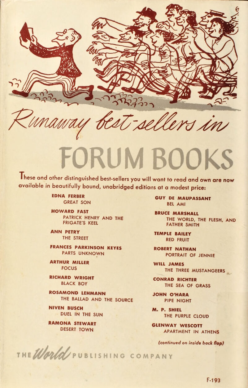 FORUM BOOKS These and other distinguished best-sellers you will want to read and own are now available in beautifully bound, unabridged editions at a modest price: EDNA FERBER GUY DE MAUPASSANT GREAT SON BEL AMI HOWARD FAST PATRICK HENRY AND THE FRIGATE'S KEEL ANN PETRY THE STREET FRANCES PARKINSON KEYES PARTS UNKNOWN ARTHUR MILLER FOCUS RICHARD WRIGHT BLACK BOY ROSAMOND LEHMANN THE BALLAD AND THE SOURCE BRUCE MARSHALL THE WORLD, THE FLESH, AND FATHER SMITH TEMPLE BAILEY RED FRUIT ROBERT NATHAN PORTRAIT OF JENNIE WILL JAMES THE THREE MUSTANGEERS CONRAD RICHTER THE SEA OF GRASS JOHN O’HARA PIPE NIGHT NIVEN BUSCH DUEL IN THE SUN M. P. SHIEL THE PURPLE CLOUD RAMONA STEWART DESERT TOWN GLENWAY WESCOTT APARTMENT IN ATHENS the/^^publishing c (continued on inside bock flop) OMPAN Y F-193