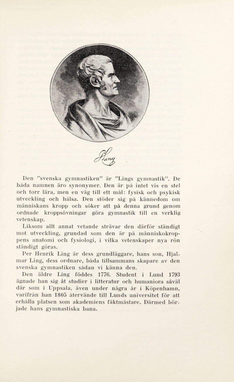 Den ”svenska gymnastiken” är ”Lings gymnastik”. De båda namnen äro synonymer. Den är på intet vis en stel oeh torr lära, men en väg till ett mål: fysisk och psykisk utveckling och hälsa. Den stöder sig på kännedom om människans kropp och söker att på denna grund genom ordnade kroppsövningar göra gymnastik till en verklig vetenskap. Liksom allt annat vetande strävar den därför ständigt mot utveckling, grundad som den är på människokrop¬ pens anatomi och fysiologi, i vilka vetenskaper nya rön ständigt göras. Per Henrik Ling är dess grundläggare, hans son, Hjal¬ mar Ling, dess ordnare, båda tillsammans skapare av den svenska gymnastiken sådan vi känna den. Den äldre Ling föddes 1776. Student i Lund 1793 ägnade han sig åt studier i litteratur och humaniora såväl där som i Uppsala, även under några år i Köpenhamn, varifrån han 1805 återvände till Lunds universitet för att erhålla platsen som akademiens fäktmästare. Därmed bör¬ jade hans gymnastiska hana.