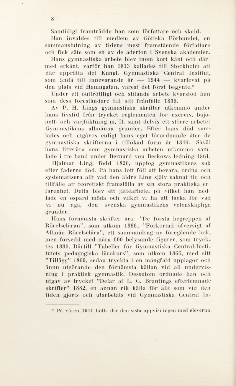Samtidigt framträdde han som författare och skald. Han invaldes till medlem av Götiska Förbundet, en sammanslutning av tidens mest framstående författare och fick säte som en av de aderton i Svenska akademien. Hans gymnastiska arbete blev inom kort känt och där¬ med erkänt, varför han 1813 kallades till Stockholm att där upprätta det Kungl. Gymnastiska Central Institut, som ända till innevarande år — 1944 — kvarlevat på den plats vid Hamngatan, varest det först begynte.* Under ett outtröttligt och slitande arbete kvarstod han som dess föreståndare till sitt frånfälle 1839. Av P. H. Lings gymnastiska skrifter utkommo under hans livstid från trycket reglementen för exercis, bajo¬ nett- och värjfäktning m. fl. samt delvis ett större arbete: Gymnastikens allmänna grunder. Efter hans död sam¬ lades och utgåvos enligt hans eget förordnande åter de gymnastiska skrifterna i tillökad form år 1840. Såväl hans litterära som gymnastiska arheten utkommo sam¬ lade i tre band under Bernard von Beskows ledning 1861. Hjalmar Ling, född 1820, upptog gymnastikens sak efter faderns död. På hans lott föll att bevara, ordna och systematisera allt vad den äldre Ling själv saknat tid och tillfälle att teoretiskt framställa av sin stora praktiska er¬ farenhet. Detta blev ett jättearbete, på vilket han ned¬ lade en ospard möda och vilket vi ha att tacka för vad vi nu äga, den svenska gymnastikens vetenskapliga grunder. Hans förnämsta skrifter äro: ”De första begreppen af Rörelseläran”, som utkom 1866; ”Förkortad öfversigt af Allmän Rörelselära”, ett sammandrag av föregående bok, men försedd med nära 600 belysande figurer, som tryck¬ tes 1880. Därtill ”Tabeller för Gymnastiska Central-Insti- tutets pedagogiska lärokurs”, som utkom 1866, med sitt ”Tillägg” 1869, sedan tryckta i en mångfald upplagor och ännu utgörande den förnämsta källan vid all undervis¬ ning i praktisk gymnastik. Dessutom ordnade han och utgav av trycket ”Delar af L. G. Brantings efter!emnade skrifter” 1882, en annan rik källa för allt som vid den tiden gjorts och utarbetats vid Gymnastiska Central In- * På våren 1944 liölls där den sista uppvisningen med eleverna.