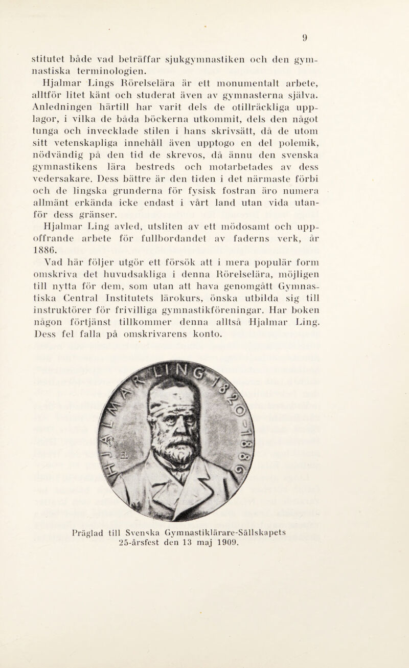 stitutet både vad beträffar sjukgymnastiken och den gym¬ nastiska terminologien. Hjalmar Lings Rörelselära är ett monumentalt arbete, alltför litet känt och studerat även av gymnasterna själva. Anledningen härtill har varit dels de otillräckliga upp¬ lagor, i vilka de båda böckerna utkommit, dels den något tunga och invecklade stilen i hans skrivsätt, då de utom sitt vetenskapliga innehåll även upptogo en del polemik, nödvändig på den tid de skrevos, då ännu den svenska gymnastikens lära bestreds och motarbetades av dess vedersakare. Dess bättre är den tiden i det närmaste förbi och de lingska grunderna för fysisk fostran äro numera allmänt erkända icke endast i vårt land utan vida utan¬ för dess gränser. Hjalmar Ling avled, utsliten av ett mödosamt och upp¬ offrande arbete för fullbordandet av faderns verk, år 1886. Vad här följer utgör ett försök att i mera populär form omskriva det huvudsakliga i denna Rörelselära, möjligen till nytta för dem, som utan att hava genomgått Gymnas¬ tiska Central Institutets lärokurs, önska utbilda sig till instruktörer för frivilliga gymnastikföreningar. Har boken någon förtjänst tillkommer denna alltså Hjalmar Ling. Dess fel falla på omskrivarens konto. Präglad till Svenska Gymnastiklärare-Sällskapets 25-årsfest den 13 maj 1909.