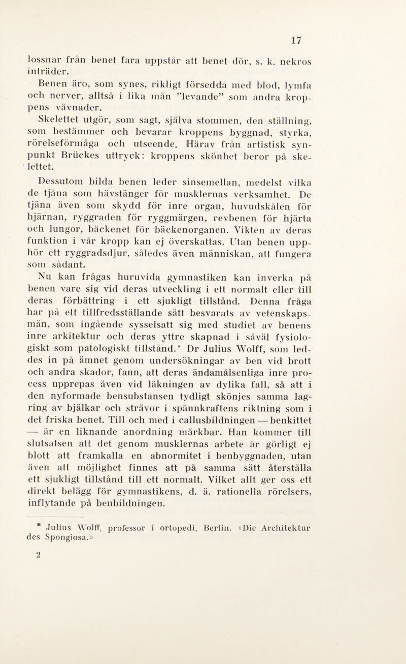 lossnar från benet fara uppstår att benet dör, s. k. nekros inträder. Benen äro, som synes, rikligt försedda med blod, lymfa oeh nerver, alltså i lika mån ”levande” som andra krop¬ pens vävnader. Skelettet utgör, som sagt, själva stommen, den ställning, som bestämmer oeh bevarar kroppens byggnad, styrka, rörelseförmåga och utseende. Härav från artistisk syn¬ punkt Briiekes uttryck: kroppens skönhet beror på ske¬ lettet. Dessutom bilda benen leder sinsemellan, medelst vilka de tjäna som hävstänger för musklernas verksamhet. De tjäna även som skydd för inre organ, huvudskålen för hjärnan, ryggraden för ryggmärgen, revbenen för hjärta och lungor, bäckenet för bäckenorganen. Vikten av deras funktion i vår kropp kan ej överskattas. Utan benen upp¬ hör ett ryggradsdjur, således även människan, att fungera som sådant. Nu kan frågas huruvida gymnastiken kan inverka på benen vare sig vid deras utveckling i ett normalt eller till deras förbättring i ett sjukligt tillstånd. Denna fråga har på ett tillfredsställande sätt besvarats av vetenskaps¬ män, som ingående sysselsatt sig med studiet av benens inre arkitektur och deras yttre skapnad i såväl fysiolo¬ giskt som patologiskt tillstånd.* Dr Julius Wolff, som led¬ des in på ämnet genom undersökningar av ben vid brott och andra skador, fann, att deras ändamålsenliga inre pro¬ cess upprepas även vid läkningen av dylika fall, så att i den nyformade bensubstansen tydligt skönjes samma lag¬ ring av bjälkar och strävor i spännkraftens riktning som i det friska benet. Till och med i callusbildningen — benkittet — är en liknande anordning märkbar. Han kommer till slutsatsen att det genom musklernas arbete är görligt ej blott att framkalla en abnormitet i benbyggnaden, utan även att möjlighet finnes att på samma sätt återställa ett sjukligt tillstånd till ett normalt. Vilket allt ger oss ett direkt belägg för gymnastikens, d. ä. rationella rörelsers, inflytande på benbildningen. * Julius Wolff, professor i ortopedi, Berlin. »Die Architektur des Spongiosa.» 2