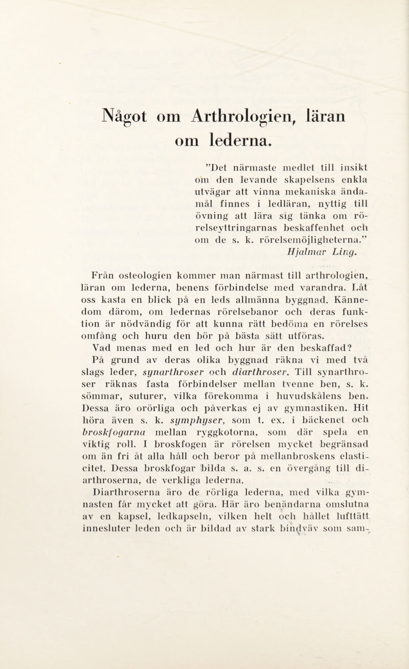 Något om Arthrologien, läran om lederna. ”Det närmaste medlet till insikt om den levande skapelsens enkla utvägar att vinna mekaniska ända¬ mål finnes i ledläran, nyttig till övning att lära sig tänka om rö¬ relseyttringarnas beskaffenhet och om de s. k. rörelsemöjligheterna.” Hjalmar Ling. Från osteologien kommer man närmast till arthrologien, läran om lederna, benens förbindelse med varandra. Låt oss kasta en blick på en leds allmänna byggnad. Känne¬ dom därom, om ledernas rörelsebanor och deras funk¬ tion är nödvändig för att kunna rätt bedöma en rörelses omfång och huru den bör på bästa sätt utföras. Vad menas med en led och hur är den beskaffad? På grund av deras olika byggnad räkna vi med två slags leder, synarthroser och diarthroser. Till synarthro- ser räknas fasta förbindelser mellan tvenne ben, s. k. sömmar, suturer, vilka förekomma i huvudskålens ben. Dessa äro orörliga och påverkas ej av gymnastiken. Hit höra även s. k. symphyser, som t. ex. i bäckenet och broskf ogarna mellan ryggkotorna, som där spela en viktig roll. I broskfogen är rörelsen mycket begränsad om än fri åt alla håll och beror på mellanbroskens elasti- citet. Dessa broskfogar bilda s. a. s. en övergång till di- arthroserna, de verkliga lederna. Diarthroserna äro de rörliga lederna, med vilka gym¬ nasten får mycket att göra. Här äro benändarna omslutna av en kapsel, ledkapseln, vilken helt och hållet lufttätt innesluter leden och är bildad av stark bindväv som sam- \ . f