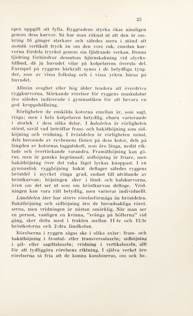 egen uppgift att fylla. Ryggradens styrka ökas nämligen genom dess kurvor. Så har man räknat ut att den är om¬ kring 16 gånger starkare och således mera i stånd att motstå vertikalt tryck än om den vore rak, emedan kur¬ vorna fördela trycket genom sin fjädrande verkan. Denna fjädring förhindrar dessutom hjärnskakning vid olycks- tillbud, då ju huvudet vilar på kotpelarens översta del. Exempel på ryggens bärkraft synes i de betydliga tyng¬ der, som av vissa folkslag och i vissa yrken bäras på huvudet. Allmän svaghet eller hög ålder tendera att överdriva ryggkurvorna. Stärkande rörelser för ryggens muskulatur äro således indicerade i gymnastiken för att bevara en god kroppshållning. Rörligheten de enskilda kotorna emellan är, som sagt, ringa; men i hela kotpelaren betydlig, ehuru varierande i storlek i dess olika delar. I halsdelen är rörligheten störst, såväl vad beträffar fram- och bakåtböjning som sid¬ böjning och vridning. I bröstdelen är rörligheten minst, dels beroende av revbenens fästen på dess kotor, dels på längden av kotornas taggutskott, som äro långa, nedåt rik¬ tade och övertäckande varandra. Framåtböjning kan gö¬ ras, men är ganska begränsad; sidböjning är friare, men bakåtböjning över det raka läget lyckas knappast. I en gymnastisk ryggböjning bakåt deltager således ryggens bröstdel i mycket ringa grad, endast till uträtande av bröstkurvan; böjningen sker i länd- och halskurvorna, även om det ser ut som om bröstkurvan deltoge. Vrid- ningen kan vara rätt betydlig, men varierar individuellt. Länddelen åter har större rörelseförmåga än bröstdelen. Bakåtböjning och sidböjning äro de huvudsakliga rörel¬ serna, men vridningen är nästan omärklig. När man ser en person, vanligen en kvinna, ”svänga på höfterna” vid gång, sker detta mest i trakten mellan ll:te och 12:te bröstkotorna och 2:dra ländkotan. Rörelserna i ryggen sägas ske i olika axlar: fram- och bakåtböjning i frontal- eller transversalaxeln; sidböjning i pil- eller sagittalaxeln; vridning i vertikalaxeln, allt för att tydliggöra rörelsens riktning. I själva verket äro rörelserna så fria att de kunna kombineras, om ock be-