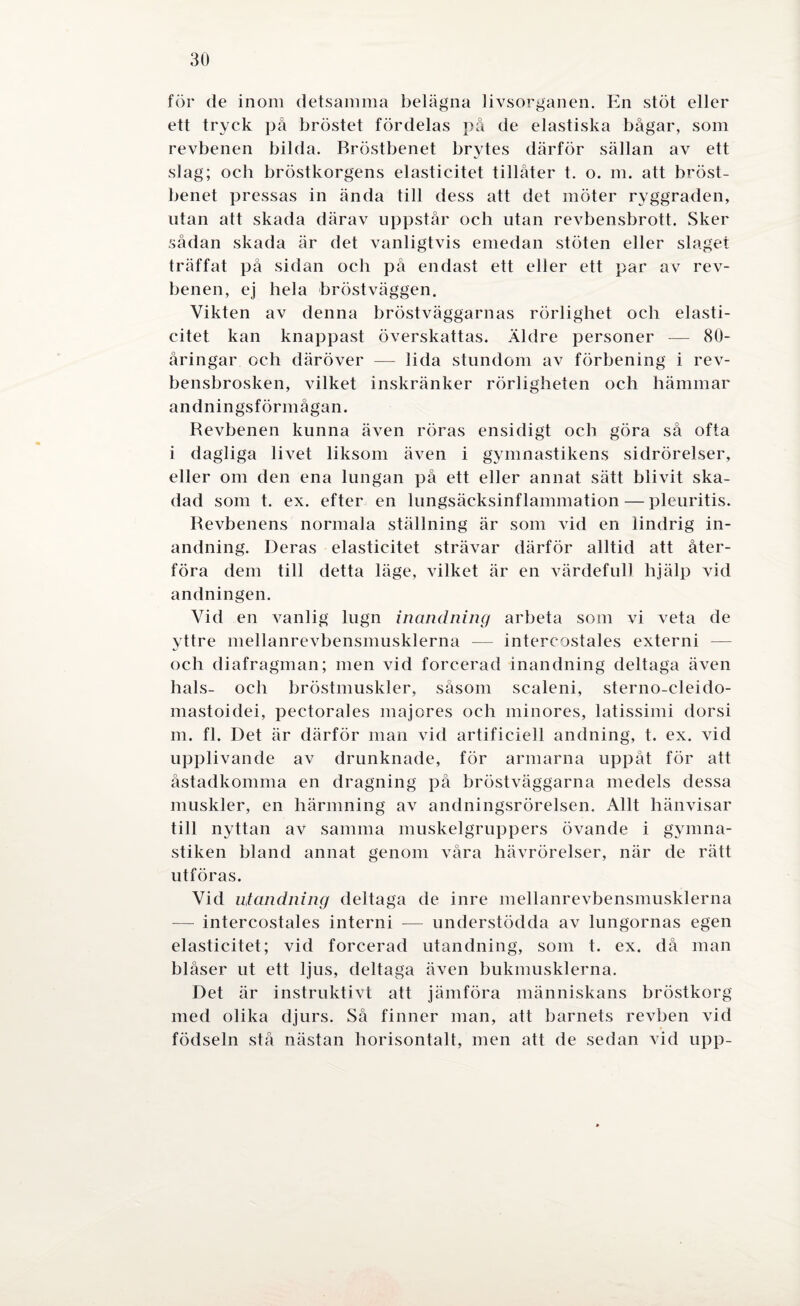 för de inom detsamma belägna livsorganen. En stöt eller ett tryck på bröstet fördelas på de elastiska bågar, som revbenen bilda. Bröstbenet brytes därför sällan av ett slag; och bröstkorgens elasticitet tillåter t. o. m. att bröst¬ benet pressas in ända till dess att det möter ryggraden, utan att skada därav uppstår och utan revbensbrott. Sker sådan skada är det vanligtvis emedan stöten eller slaget träffat på sidan och på endast ett eller ett par av rev¬ benen, ej hela bröst väggen. Vikten av denna bröstväggarnas rörlighet och elasti¬ citet kan knappast överskattas. Äldre personer — 80- åringar och däröver — lida stundom av förbening i rev- bensbrosken, vilket inskränker rörligheten och hämmar andningsförmågan. Revbenen kunna även röras ensidigt och göra så ofta i dagliga livet liksom även i gymnastikens sidrörelser, eller om den ena lungan på ett eller annat sätt blivit ska¬ dad som t. ex. efter en lungsäcksinflammation — pleuritis. Revbenens normala ställning är som vid en lindrig in¬ andning. Deras elasticitet strävar därför alltid att åter¬ föra dem till detta läge, vilket är en värdefull hjälp vid andningen. Vid en vanlig lugn inandning arbeta som vi veta de yttre mellanrevbensmusklerna — intercostaies externi — och diafragman; men vid forcerad inandning deltaga även hals- och bröstmuskler, såsom scaleni, sterno-cleido- mastoidei, pectorales maj ores och minores, latissimi dorsi m. fl. Det är därför man vid artificiell andning, t. ex. vid upplivande av drunknade, för armarna uppåt för att åstadkomma en dragning på bröstväggarna medels dessa muskler, en härmning av andningsrörelsen. Allt hänvisar till nyttan av samma muskelgruppers övande i gymna¬ stiken bland annat genom våra hävrörelser, när de rätt utföras. Vid ntandning deltaga de inre mellanrevbensmusklerna — intercostaies interni — understödda av lungornas egen elasticitet; vid forcerad utandning, som t. ex. då man blåser ut ett ljus, deltaga även bukmusklerna. Det är instruktivt att jämföra människans bröstkorg med olika djurs. Så finner man, att barnets revben vid födseln stå nästan horisontalt, men att de sedan vid upp-