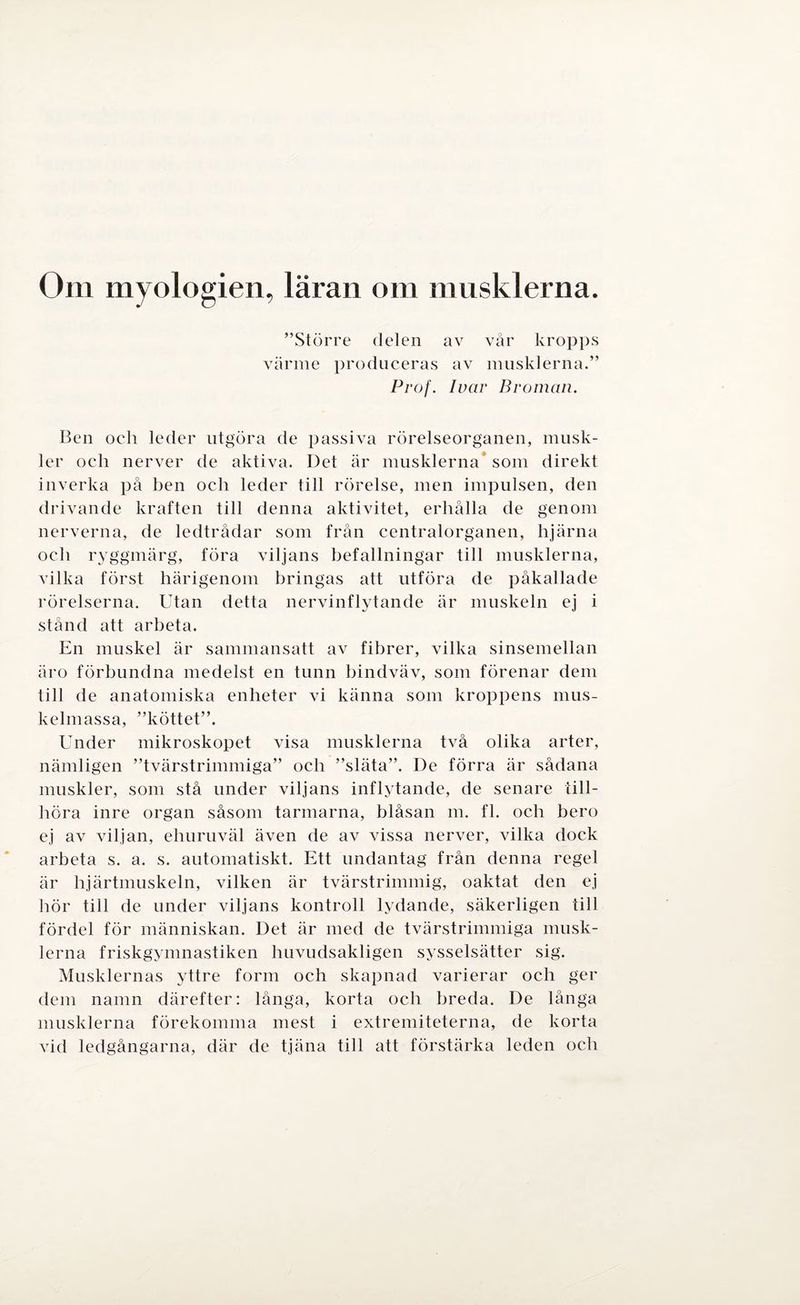Om myologien, läran om musklerna. ”Större delen av vår kropps värme produceras av musklerna.” Prof. Ivar Broman. Ben och leder utgöra de passiva rörelseorganen, musk¬ ler och nerver de aktiva. Det är musklerna som direkt inverka på ben och leder till rörelse, men impulsen, den drivande kraften till denna aktivitet, erhålla de genom nerverna, de ledtrådar som från centralorganen, hjärna och ryggmärg, föra viljans befallningar till musklerna, vilka först härigenom bringas att utföra de påkallade rörelserna. Utan detta nervinflytande är muskeln ej i stånd att arbeta. En muskel är sammansatt av fibrer, vilka sinsemellan äro förbundna medelst en tunn bindväv, som förenar dem till de anatomiska enheter vi känna som kroppens mus¬ kelmassa, ”köttet”. Under mikroskopet visa musklerna två olika arter, nämligen ”tvärstrimmiga” och ”släta”. De förra är sådana muskler, som stå under viljans inflytande, de senare till¬ höra inre organ såsom tarmarna, blåsan m. fl. och bero ej av viljan, ehuruväl även de av vissa nerver, vilka dock arbeta s. a. s. automatiskt. Ett undantag från denna regel är hjärtmuskeln, vilken är tvärstrimmig, oaktat den ej hör till de under viljans kontroll lydande, säkerligen till fördel för människan. Det är med de tvärstrimmiga musk¬ lerna friskgymnastiken huvudsakligen sysselsätter sig. Musklernas yttre form och skapnad varierar och ger dem namn därefter: långa, korta och breda. De långa musklerna förekomma mest i extremiteterna, de korta vid ledgångarna, där de tjäna till att förstärka leden och