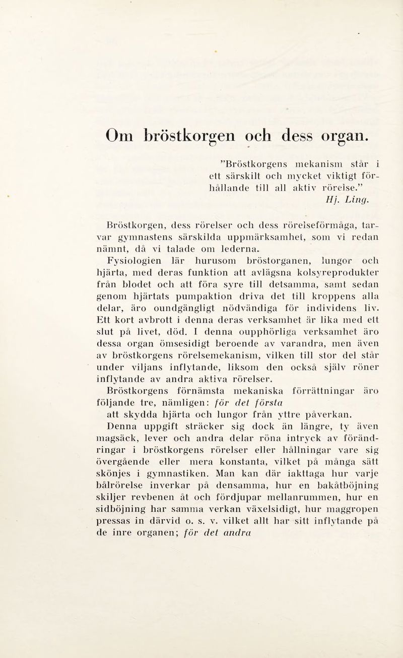 Om bröstkorgen och dess organ. ”Bröstkorgens mekanism står i ett särskilt och mycket viktigt för¬ hållande till all aktiv rörelse.” Hj. Ling. Bröstkorgen, dess rörelser och dess rörelseförmåga, tar¬ var gymnastens särskilda uppmärksamhet, som vi redan nämnt, då vi talade om lederna. Fysiologien lär hurusom bröstorganen, lungor och hjärta, med deras funktion att avlägsna kolsyreprodukter från blodet och att föra syre till detsamma, samt sedan genom hjärtats pumpaktion driva det till kroppens alla delar, äro oundgängligt nödvändiga för individens liv. Ett kort avbrott i denna deras verksamhet är lika med ett slut på livet, död. I denna oupphörliga verksamhet äro dessa organ ömsesidigt beroende av varandra, men även av bröstkorgens rörelsemekanism, vilken till stor del står under viljans inflytande, liksom den också själv röner inflytande av andra aktiva rörelser. Bröstkorgens förnämsta mekaniska förrättningar äro följande tre, nämligen: för det första att skydda hjärta och lungor från yttre påverkan. Denna uppgift sträcker sig dock än längre, ty även magsäck, lever och andra delar röna intr}ck av föränd¬ ringar i bröstkorgens rörelser eller hållningar vare sig övergående eller mera konstanta, vilket på många sätt skönjes i gymnastiken. Man kan där iakttaga hur varje bålrörelse inverkar på densamma, hur en bakåtböjning skiljer revbenen åt och fördjupar mellanrummen, hur en sidböjning har samma verkan växelsidigt, hur maggropen pressas in därvid o. s. v. vilket allt har sitt inflytande på de inre organen; för det andra