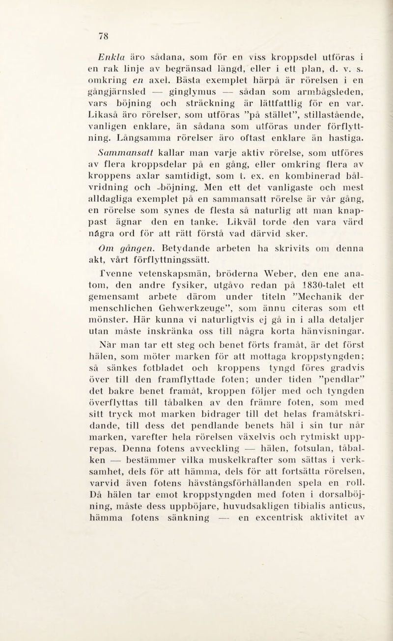 Enkla äro sådana, som för en viss kroppsdel utföras i en rak linje av begränsad längd, eller i ett plan, d. v. s. omkring en axel. Bästa exemplet härpå är rörelsen i en gångjärnsled —- ginglymus — sådan som armbågsleden, vars böjning och sträckning är lättfattlig för en var. Likaså äro rörelser, som utföras ”på stället”, stillastående, vanligen enklare, än sådana som utföras under förflytt¬ ning. Långsamma rörelser äro oftast enklare än hastiga. Sammansatt kallar man varje aktiv rörelse, som utföres av flera kroppsdelar på en gång, eller omkring flera av kroppens axlar samtidigt, som t. ex. en kombinerad bål- vridning och -böjning. Men ett det vanligaste och mest alldagliga exemplet på en sammansatt rörelse är vår gång, en rörelse som synes de flesta så naturlig att man knap¬ past ägnar den en tanke. Likväl torde den vara värd några ord för att rätt förstå vad därvid sker. Om gången. Betydande arbeten ha skrivits om denna akt, vårt förflyttningssätt. fvenne vetenskapsmän, bröderna Weber, den ene ana- tom, den andre fysiker, utgåvo redan på 1830-talet ett gemensamt arbete därom under titeln ”Meehanik der menschlichen Gehwerkzeuge”, som ännu citeras som ett mönster. Här kunna vi naturligtvis ej gå in i alla detaljer utan måste inskränka oss till några korta hänvisningar. När man tar ett steg och benet förts framåt, är det först hälen, som möter marken för att mottaga kroppstyngden; så sänkes fotbladet och kroppens tyngd föres gradvis över till den framflyttade foten; under tiden ”pendlar” det bakre benet framåt, kroppen följer med och tyngden överflyttas till tåbalken av den främre foten, som med sitt tryck mot marken bidrager till det helas framåtskri¬ dande, till dess det pendlande benets häl i sin tur når marken, varefter hela rörelsen växelvis och rytmiskt upp¬ repas. Denna fotens avveckling — hälen, fotsulan, tåbal¬ ken — bestämmer vilka muskelkrafter som sättas i verk¬ samhet, dels för att hämma, dels för att fortsätta rörelsen, varvid även fotens hävstångsförhållanden spela en roll. Då hälen tar emot kroppstyngden med foten i dorsalböj- ning, måste dess uppböjare, huvudsakligen tibialis anticus, hämma fotens sänkning — en excentrisk aktivitet av